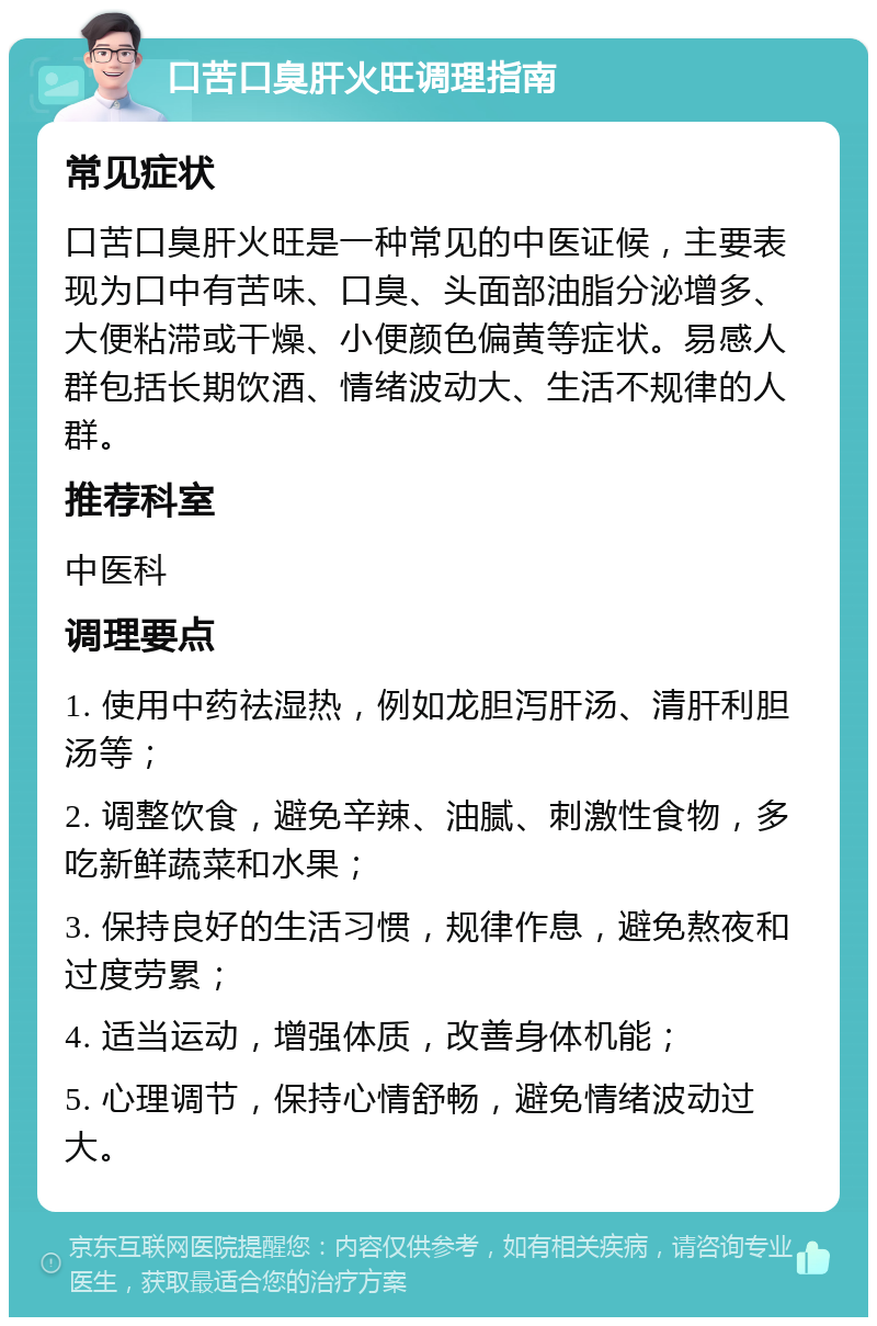 口苦口臭肝火旺调理指南 常见症状 口苦口臭肝火旺是一种常见的中医证候，主要表现为口中有苦味、口臭、头面部油脂分泌增多、大便粘滞或干燥、小便颜色偏黄等症状。易感人群包括长期饮酒、情绪波动大、生活不规律的人群。 推荐科室 中医科 调理要点 1. 使用中药祛湿热，例如龙胆泻肝汤、清肝利胆汤等； 2. 调整饮食，避免辛辣、油腻、刺激性食物，多吃新鲜蔬菜和水果； 3. 保持良好的生活习惯，规律作息，避免熬夜和过度劳累； 4. 适当运动，增强体质，改善身体机能； 5. 心理调节，保持心情舒畅，避免情绪波动过大。