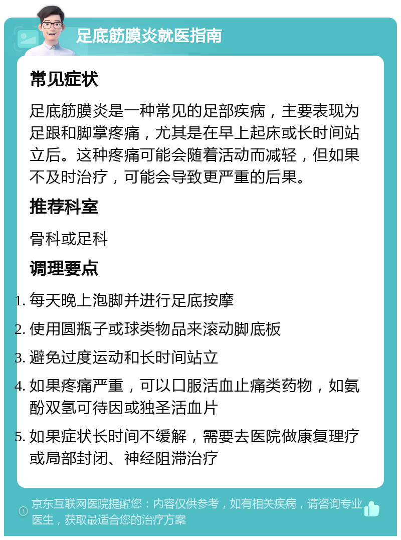 足底筋膜炎就医指南 常见症状 足底筋膜炎是一种常见的足部疾病，主要表现为足跟和脚掌疼痛，尤其是在早上起床或长时间站立后。这种疼痛可能会随着活动而减轻，但如果不及时治疗，可能会导致更严重的后果。 推荐科室 骨科或足科 调理要点 每天晚上泡脚并进行足底按摩 使用圆瓶子或球类物品来滚动脚底板 避免过度运动和长时间站立 如果疼痛严重，可以口服活血止痛类药物，如氨酚双氢可待因或独圣活血片 如果症状长时间不缓解，需要去医院做康复理疗或局部封闭、神经阻滞治疗