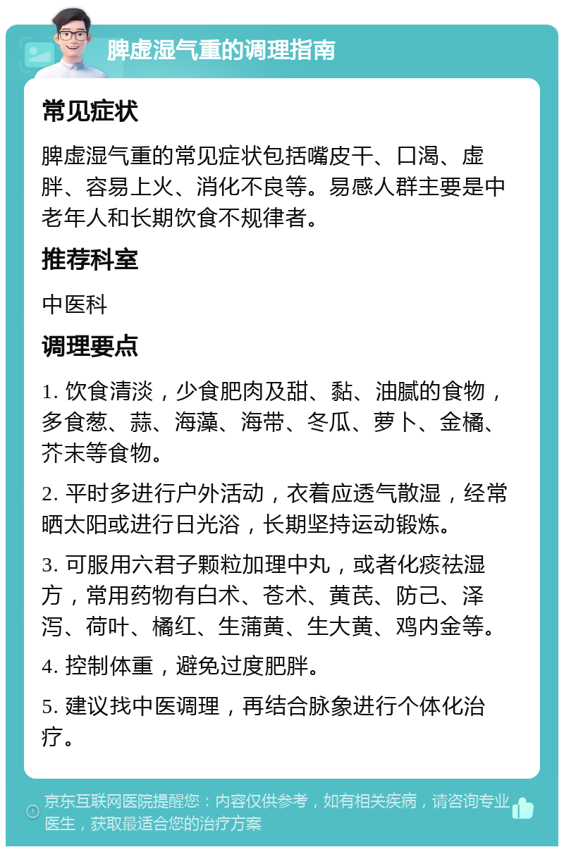 脾虚湿气重的调理指南 常见症状 脾虚湿气重的常见症状包括嘴皮干、口渴、虚胖、容易上火、消化不良等。易感人群主要是中老年人和长期饮食不规律者。 推荐科室 中医科 调理要点 1. 饮食清淡，少食肥肉及甜、黏、油腻的食物，多食葱、蒜、海藻、海带、冬瓜、萝卜、金橘、芥末等食物。 2. 平时多进行户外活动，衣着应透气散湿，经常晒太阳或进行日光浴，长期坚持运动锻炼。 3. 可服用六君子颗粒加理中丸，或者化痰祛湿方，常用药物有白术、苍术、黄芪、防己、泽泻、荷叶、橘红、生蒲黄、生大黄、鸡内金等。 4. 控制体重，避免过度肥胖。 5. 建议找中医调理，再结合脉象进行个体化治疗。