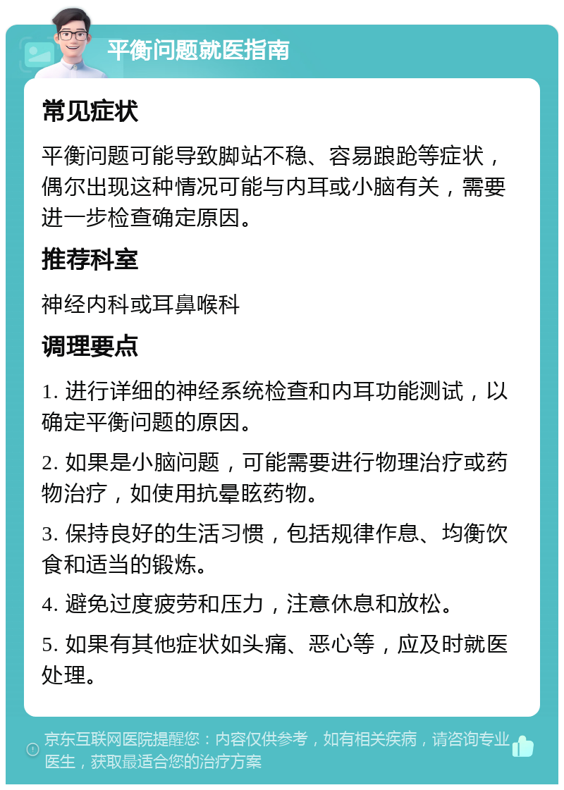 平衡问题就医指南 常见症状 平衡问题可能导致脚站不稳、容易踉跄等症状，偶尔出现这种情况可能与内耳或小脑有关，需要进一步检查确定原因。 推荐科室 神经内科或耳鼻喉科 调理要点 1. 进行详细的神经系统检查和内耳功能测试，以确定平衡问题的原因。 2. 如果是小脑问题，可能需要进行物理治疗或药物治疗，如使用抗晕眩药物。 3. 保持良好的生活习惯，包括规律作息、均衡饮食和适当的锻炼。 4. 避免过度疲劳和压力，注意休息和放松。 5. 如果有其他症状如头痛、恶心等，应及时就医处理。