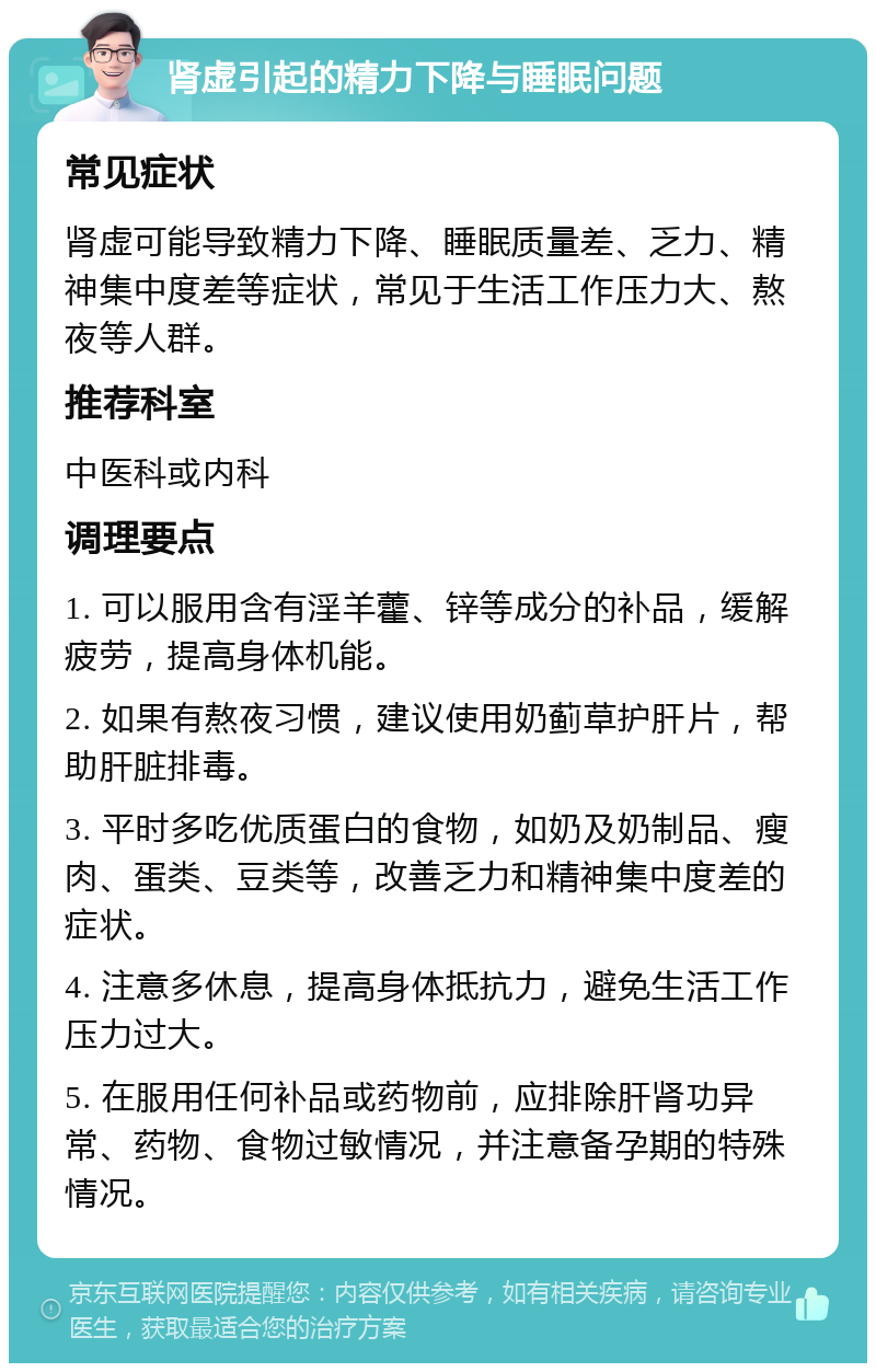 肾虚引起的精力下降与睡眠问题 常见症状 肾虚可能导致精力下降、睡眠质量差、乏力、精神集中度差等症状，常见于生活工作压力大、熬夜等人群。 推荐科室 中医科或内科 调理要点 1. 可以服用含有淫羊藿、锌等成分的补品，缓解疲劳，提高身体机能。 2. 如果有熬夜习惯，建议使用奶蓟草护肝片，帮助肝脏排毒。 3. 平时多吃优质蛋白的食物，如奶及奶制品、瘦肉、蛋类、豆类等，改善乏力和精神集中度差的症状。 4. 注意多休息，提高身体抵抗力，避免生活工作压力过大。 5. 在服用任何补品或药物前，应排除肝肾功异常、药物、食物过敏情况，并注意备孕期的特殊情况。