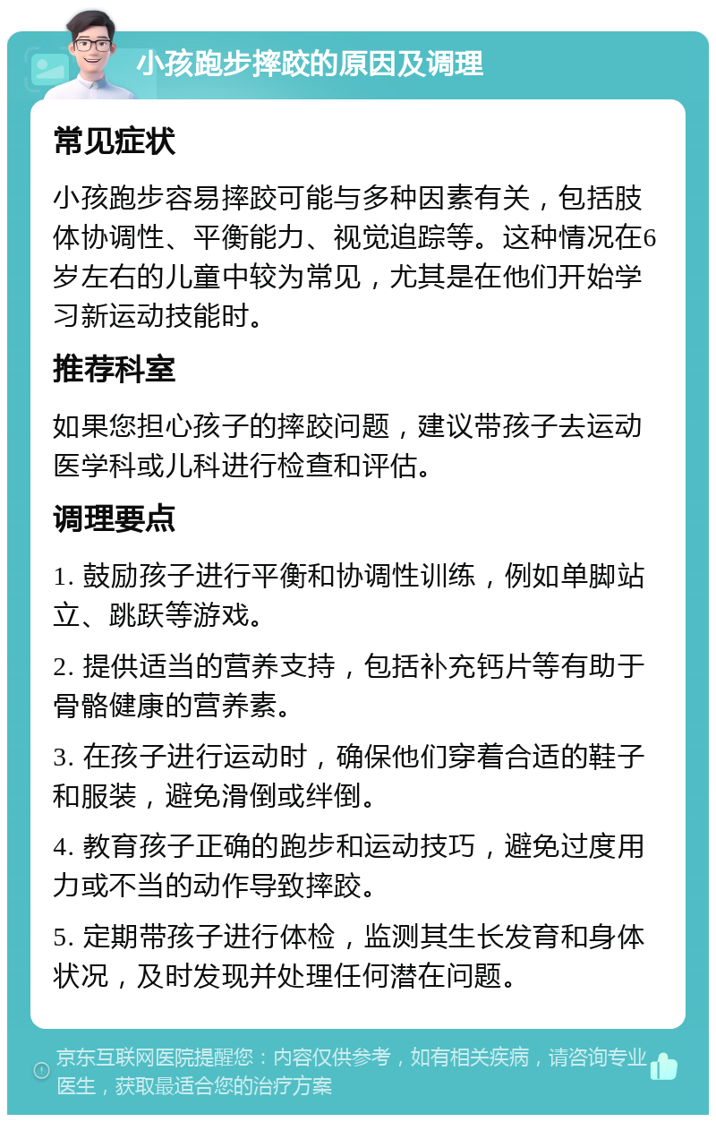 小孩跑步摔跤的原因及调理 常见症状 小孩跑步容易摔跤可能与多种因素有关，包括肢体协调性、平衡能力、视觉追踪等。这种情况在6岁左右的儿童中较为常见，尤其是在他们开始学习新运动技能时。 推荐科室 如果您担心孩子的摔跤问题，建议带孩子去运动医学科或儿科进行检查和评估。 调理要点 1. 鼓励孩子进行平衡和协调性训练，例如单脚站立、跳跃等游戏。 2. 提供适当的营养支持，包括补充钙片等有助于骨骼健康的营养素。 3. 在孩子进行运动时，确保他们穿着合适的鞋子和服装，避免滑倒或绊倒。 4. 教育孩子正确的跑步和运动技巧，避免过度用力或不当的动作导致摔跤。 5. 定期带孩子进行体检，监测其生长发育和身体状况，及时发现并处理任何潜在问题。