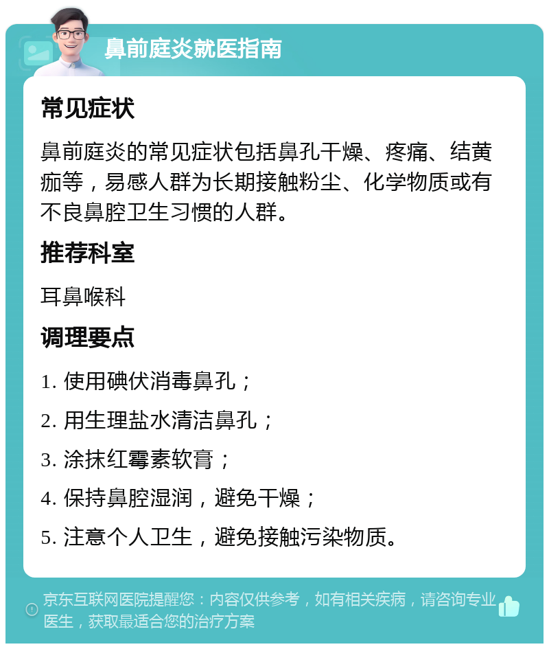 鼻前庭炎就医指南 常见症状 鼻前庭炎的常见症状包括鼻孔干燥、疼痛、结黄痂等，易感人群为长期接触粉尘、化学物质或有不良鼻腔卫生习惯的人群。 推荐科室 耳鼻喉科 调理要点 1. 使用碘伏消毒鼻孔； 2. 用生理盐水清洁鼻孔； 3. 涂抹红霉素软膏； 4. 保持鼻腔湿润，避免干燥； 5. 注意个人卫生，避免接触污染物质。