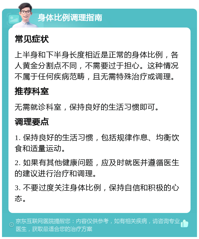 身体比例调理指南 常见症状 上半身和下半身长度相近是正常的身体比例，各人黄金分割点不同，不需要过于担心。这种情况不属于任何疾病范畴，且无需特殊治疗或调理。 推荐科室 无需就诊科室，保持良好的生活习惯即可。 调理要点 1. 保持良好的生活习惯，包括规律作息、均衡饮食和适量运动。 2. 如果有其他健康问题，应及时就医并遵循医生的建议进行治疗和调理。 3. 不要过度关注身体比例，保持自信和积极的心态。