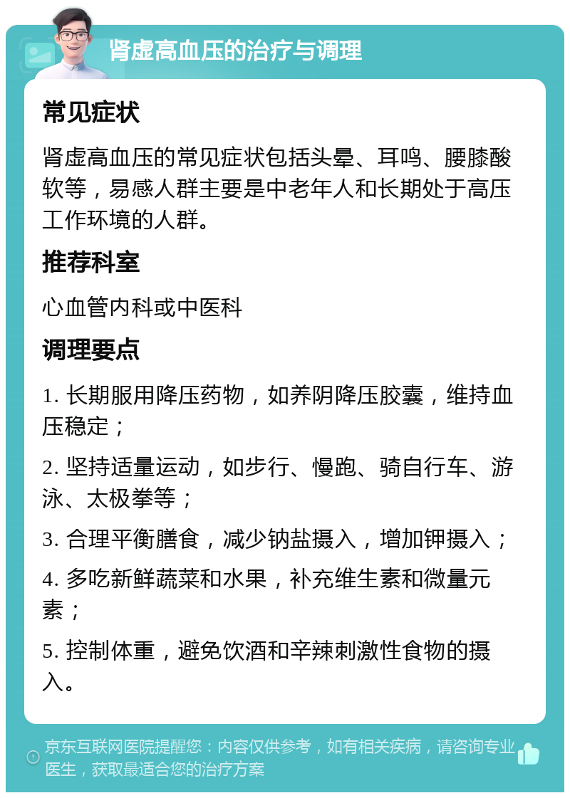 肾虚高血压的治疗与调理 常见症状 肾虚高血压的常见症状包括头晕、耳鸣、腰膝酸软等，易感人群主要是中老年人和长期处于高压工作环境的人群。 推荐科室 心血管内科或中医科 调理要点 1. 长期服用降压药物，如养阴降压胶囊，维持血压稳定； 2. 坚持适量运动，如步行、慢跑、骑自行车、游泳、太极拳等； 3. 合理平衡膳食，减少钠盐摄入，增加钾摄入； 4. 多吃新鲜蔬菜和水果，补充维生素和微量元素； 5. 控制体重，避免饮酒和辛辣刺激性食物的摄入。