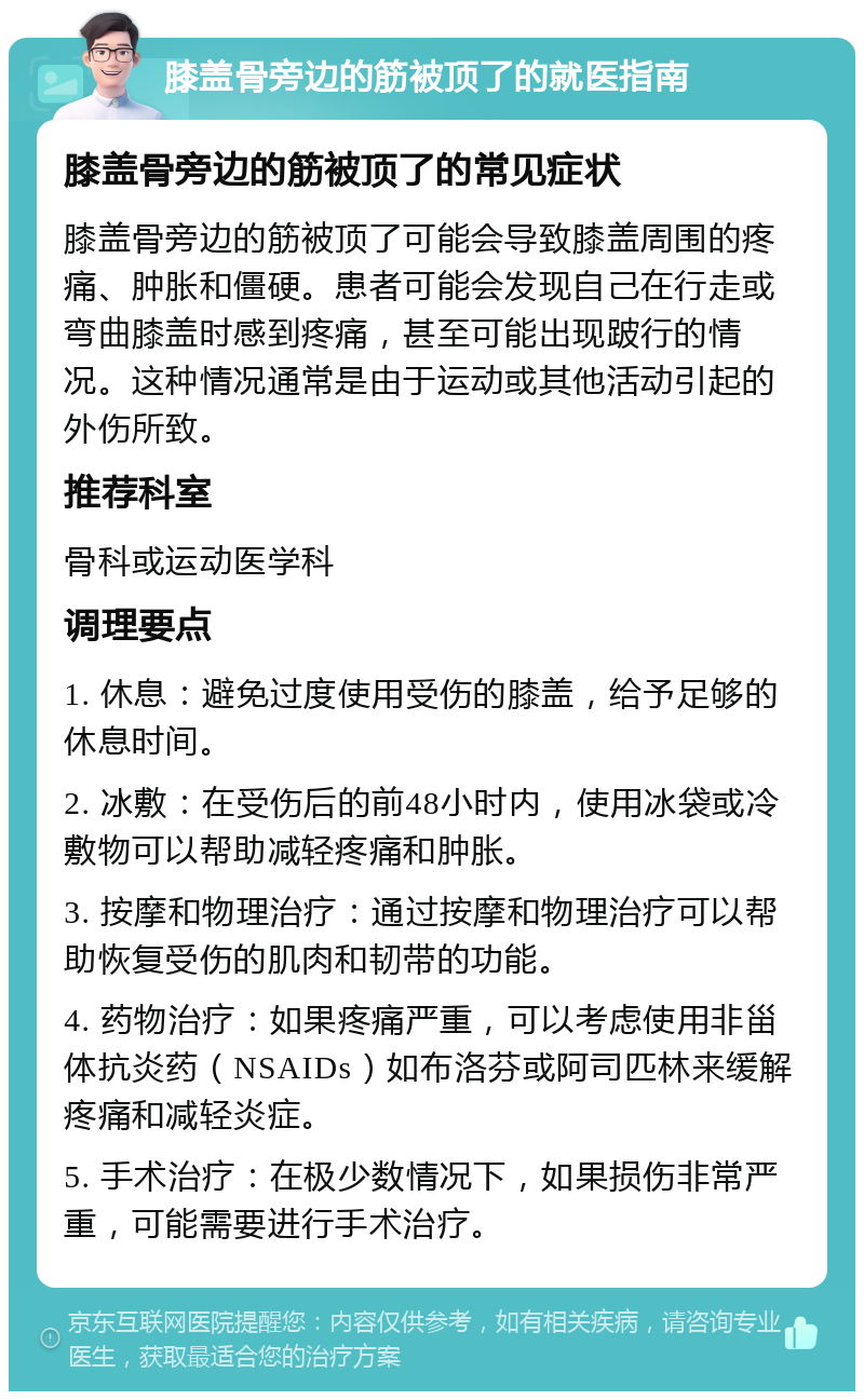 膝盖骨旁边的筋被顶了的就医指南 膝盖骨旁边的筋被顶了的常见症状 膝盖骨旁边的筋被顶了可能会导致膝盖周围的疼痛、肿胀和僵硬。患者可能会发现自己在行走或弯曲膝盖时感到疼痛，甚至可能出现跛行的情况。这种情况通常是由于运动或其他活动引起的外伤所致。 推荐科室 骨科或运动医学科 调理要点 1. 休息：避免过度使用受伤的膝盖，给予足够的休息时间。 2. 冰敷：在受伤后的前48小时内，使用冰袋或冷敷物可以帮助减轻疼痛和肿胀。 3. 按摩和物理治疗：通过按摩和物理治疗可以帮助恢复受伤的肌肉和韧带的功能。 4. 药物治疗：如果疼痛严重，可以考虑使用非甾体抗炎药（NSAIDs）如布洛芬或阿司匹林来缓解疼痛和减轻炎症。 5. 手术治疗：在极少数情况下，如果损伤非常严重，可能需要进行手术治疗。