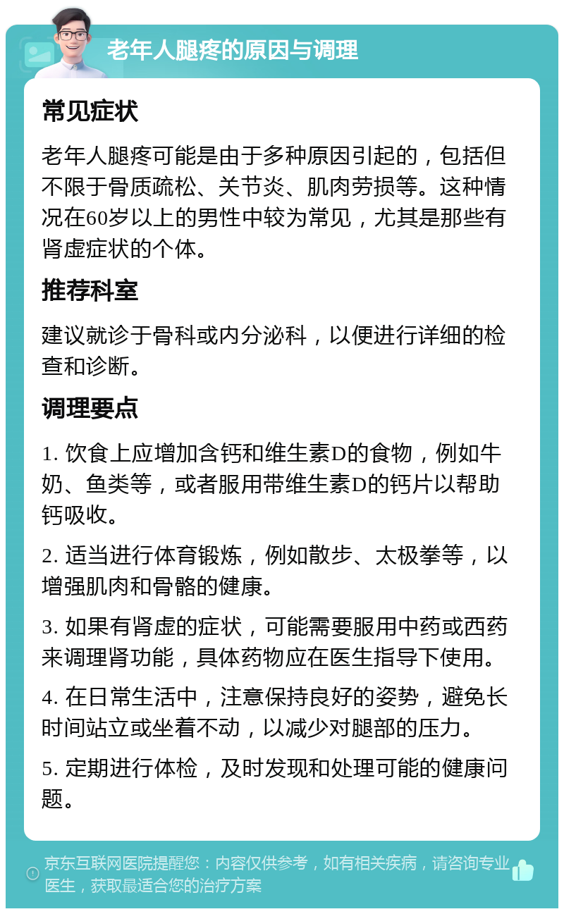 老年人腿疼的原因与调理 常见症状 老年人腿疼可能是由于多种原因引起的，包括但不限于骨质疏松、关节炎、肌肉劳损等。这种情况在60岁以上的男性中较为常见，尤其是那些有肾虚症状的个体。 推荐科室 建议就诊于骨科或内分泌科，以便进行详细的检查和诊断。 调理要点 1. 饮食上应增加含钙和维生素D的食物，例如牛奶、鱼类等，或者服用带维生素D的钙片以帮助钙吸收。 2. 适当进行体育锻炼，例如散步、太极拳等，以增强肌肉和骨骼的健康。 3. 如果有肾虚的症状，可能需要服用中药或西药来调理肾功能，具体药物应在医生指导下使用。 4. 在日常生活中，注意保持良好的姿势，避免长时间站立或坐着不动，以减少对腿部的压力。 5. 定期进行体检，及时发现和处理可能的健康问题。