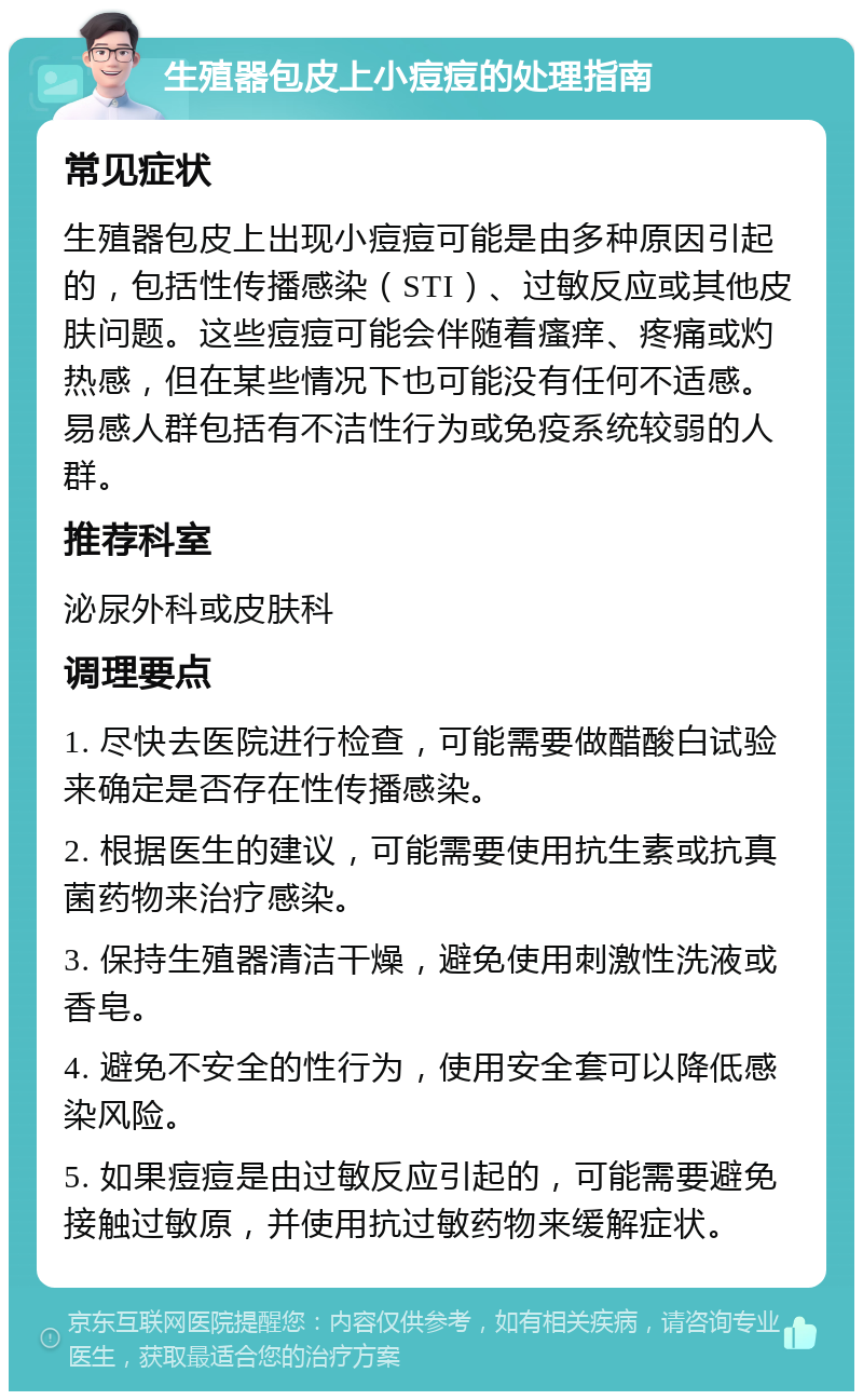 生殖器包皮上小痘痘的处理指南 常见症状 生殖器包皮上出现小痘痘可能是由多种原因引起的，包括性传播感染（STI）、过敏反应或其他皮肤问题。这些痘痘可能会伴随着瘙痒、疼痛或灼热感，但在某些情况下也可能没有任何不适感。易感人群包括有不洁性行为或免疫系统较弱的人群。 推荐科室 泌尿外科或皮肤科 调理要点 1. 尽快去医院进行检查，可能需要做醋酸白试验来确定是否存在性传播感染。 2. 根据医生的建议，可能需要使用抗生素或抗真菌药物来治疗感染。 3. 保持生殖器清洁干燥，避免使用刺激性洗液或香皂。 4. 避免不安全的性行为，使用安全套可以降低感染风险。 5. 如果痘痘是由过敏反应引起的，可能需要避免接触过敏原，并使用抗过敏药物来缓解症状。