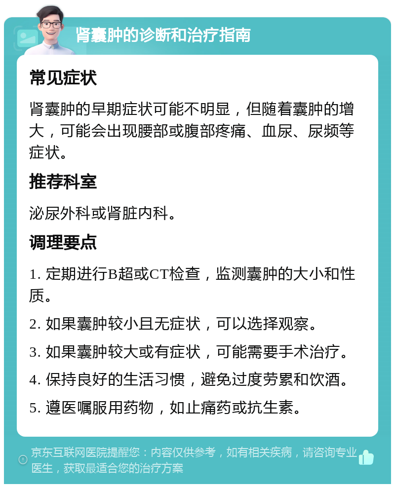 肾囊肿的诊断和治疗指南 常见症状 肾囊肿的早期症状可能不明显，但随着囊肿的增大，可能会出现腰部或腹部疼痛、血尿、尿频等症状。 推荐科室 泌尿外科或肾脏内科。 调理要点 1. 定期进行B超或CT检查，监测囊肿的大小和性质。 2. 如果囊肿较小且无症状，可以选择观察。 3. 如果囊肿较大或有症状，可能需要手术治疗。 4. 保持良好的生活习惯，避免过度劳累和饮酒。 5. 遵医嘱服用药物，如止痛药或抗生素。