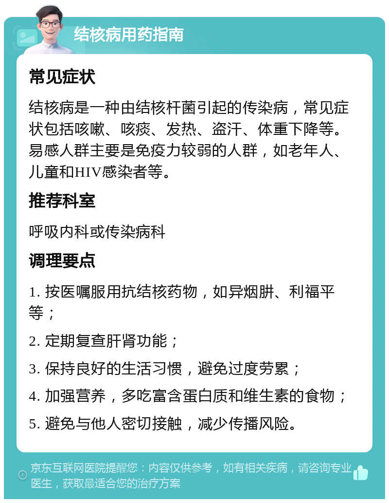 结核病用药指南 常见症状 结核病是一种由结核杆菌引起的传染病，常见症状包括咳嗽、咳痰、发热、盗汗、体重下降等。易感人群主要是免疫力较弱的人群，如老年人、儿童和HIV感染者等。 推荐科室 呼吸内科或传染病科 调理要点 1. 按医嘱服用抗结核药物，如异烟肼、利福平等； 2. 定期复查肝肾功能； 3. 保持良好的生活习惯，避免过度劳累； 4. 加强营养，多吃富含蛋白质和维生素的食物； 5. 避免与他人密切接触，减少传播风险。