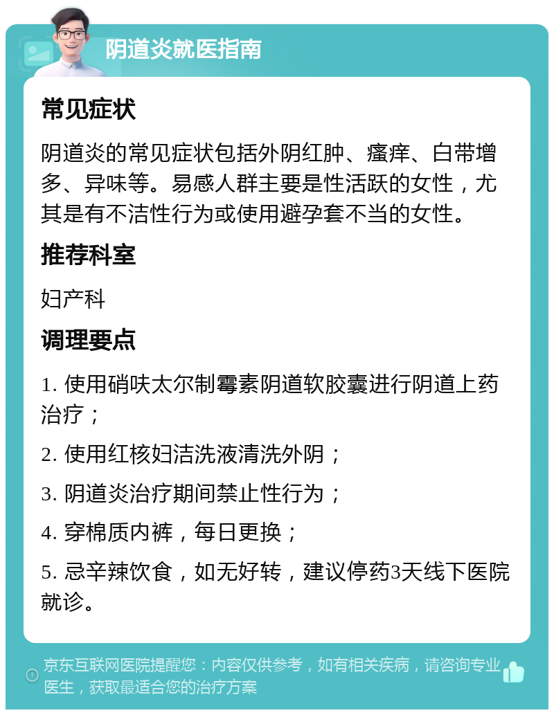 阴道炎就医指南 常见症状 阴道炎的常见症状包括外阴红肿、瘙痒、白带增多、异味等。易感人群主要是性活跃的女性，尤其是有不洁性行为或使用避孕套不当的女性。 推荐科室 妇产科 调理要点 1. 使用硝呋太尔制霉素阴道软胶囊进行阴道上药治疗； 2. 使用红核妇洁洗液清洗外阴； 3. 阴道炎治疗期间禁止性行为； 4. 穿棉质内裤，每日更换； 5. 忌辛辣饮食，如无好转，建议停药3天线下医院就诊。