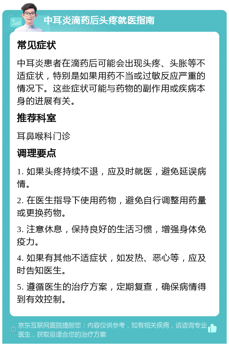 中耳炎滴药后头疼就医指南 常见症状 中耳炎患者在滴药后可能会出现头疼、头胀等不适症状，特别是如果用药不当或过敏反应严重的情况下。这些症状可能与药物的副作用或疾病本身的进展有关。 推荐科室 耳鼻喉科门诊 调理要点 1. 如果头疼持续不退，应及时就医，避免延误病情。 2. 在医生指导下使用药物，避免自行调整用药量或更换药物。 3. 注意休息，保持良好的生活习惯，增强身体免疫力。 4. 如果有其他不适症状，如发热、恶心等，应及时告知医生。 5. 遵循医生的治疗方案，定期复查，确保病情得到有效控制。