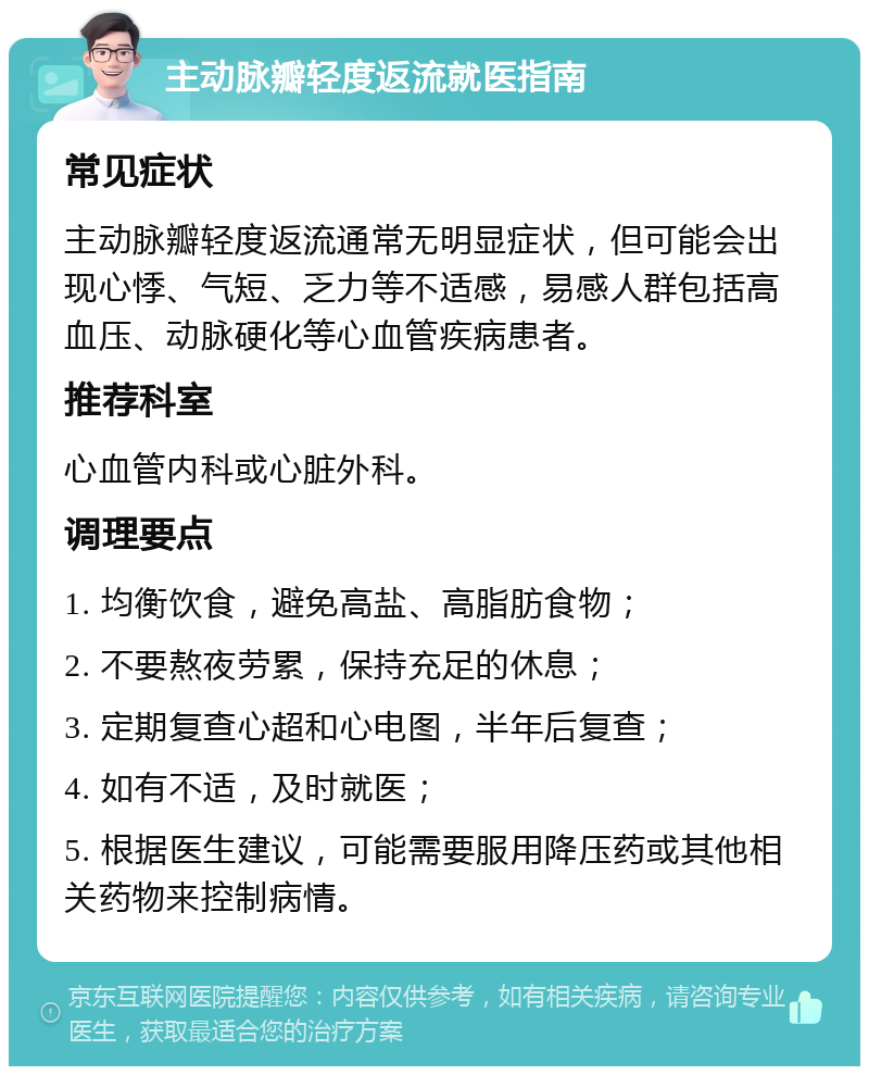 主动脉瓣轻度返流就医指南 常见症状 主动脉瓣轻度返流通常无明显症状，但可能会出现心悸、气短、乏力等不适感，易感人群包括高血压、动脉硬化等心血管疾病患者。 推荐科室 心血管内科或心脏外科。 调理要点 1. 均衡饮食，避免高盐、高脂肪食物； 2. 不要熬夜劳累，保持充足的休息； 3. 定期复查心超和心电图，半年后复查； 4. 如有不适，及时就医； 5. 根据医生建议，可能需要服用降压药或其他相关药物来控制病情。