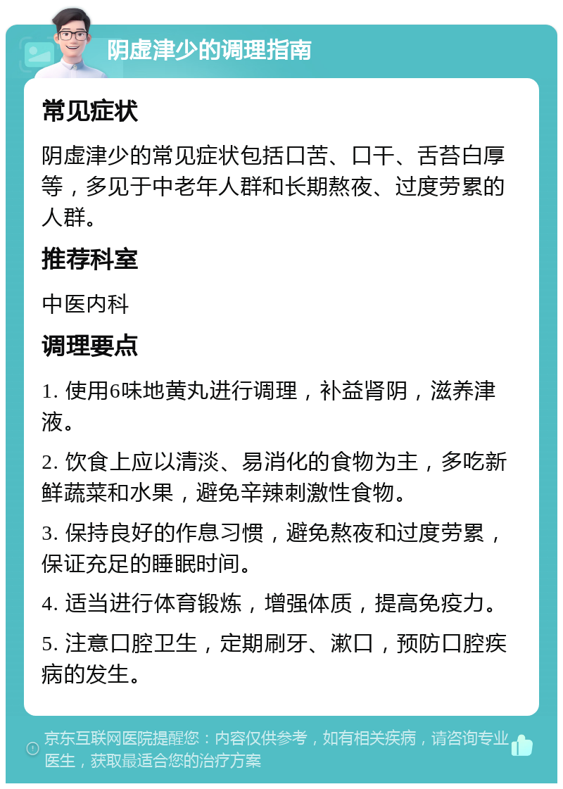 阴虚津少的调理指南 常见症状 阴虚津少的常见症状包括口苦、口干、舌苔白厚等，多见于中老年人群和长期熬夜、过度劳累的人群。 推荐科室 中医内科 调理要点 1. 使用6味地黄丸进行调理，补益肾阴，滋养津液。 2. 饮食上应以清淡、易消化的食物为主，多吃新鲜蔬菜和水果，避免辛辣刺激性食物。 3. 保持良好的作息习惯，避免熬夜和过度劳累，保证充足的睡眠时间。 4. 适当进行体育锻炼，增强体质，提高免疫力。 5. 注意口腔卫生，定期刷牙、漱口，预防口腔疾病的发生。