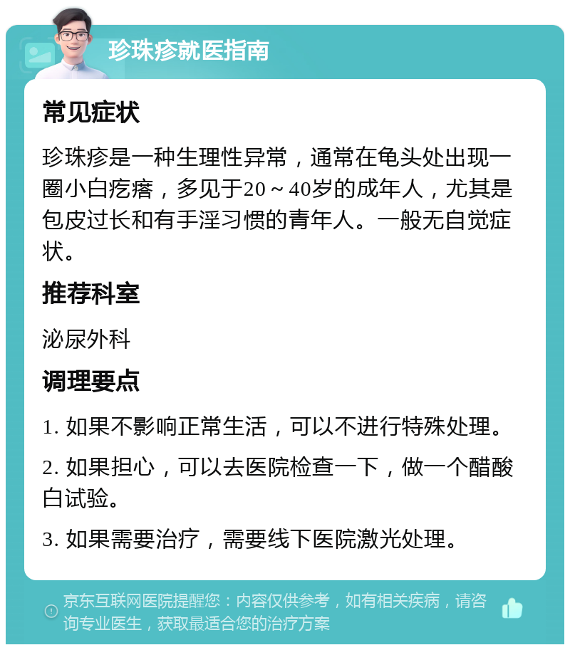 珍珠疹就医指南 常见症状 珍珠疹是一种生理性异常，通常在龟头处出现一圈小白疙瘩，多见于20～40岁的成年人，尤其是包皮过长和有手淫习惯的青年人。一般无自觉症状。 推荐科室 泌尿外科 调理要点 1. 如果不影响正常生活，可以不进行特殊处理。 2. 如果担心，可以去医院检查一下，做一个醋酸白试验。 3. 如果需要治疗，需要线下医院激光处理。