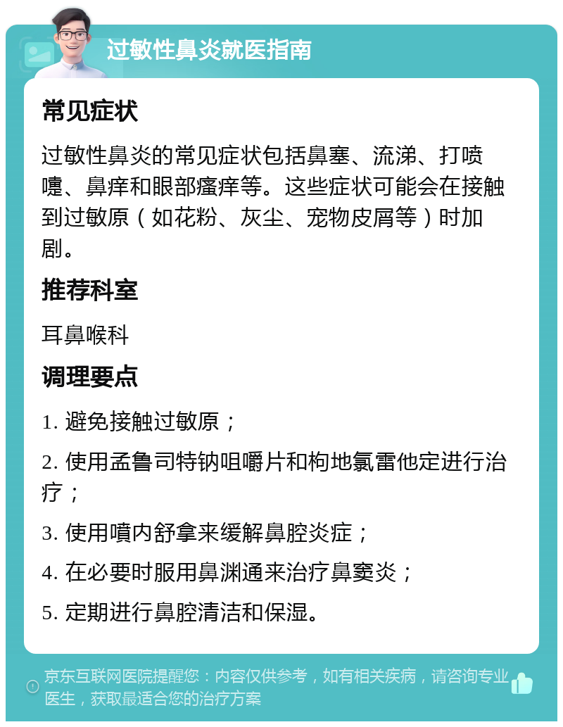 过敏性鼻炎就医指南 常见症状 过敏性鼻炎的常见症状包括鼻塞、流涕、打喷嚏、鼻痒和眼部瘙痒等。这些症状可能会在接触到过敏原（如花粉、灰尘、宠物皮屑等）时加剧。 推荐科室 耳鼻喉科 调理要点 1. 避免接触过敏原； 2. 使用孟鲁司特钠咀嚼片和枸地氯雷他定进行治疗； 3. 使用噴内舒拿来缓解鼻腔炎症； 4. 在必要时服用鼻渊通来治疗鼻窦炎； 5. 定期进行鼻腔清洁和保湿。