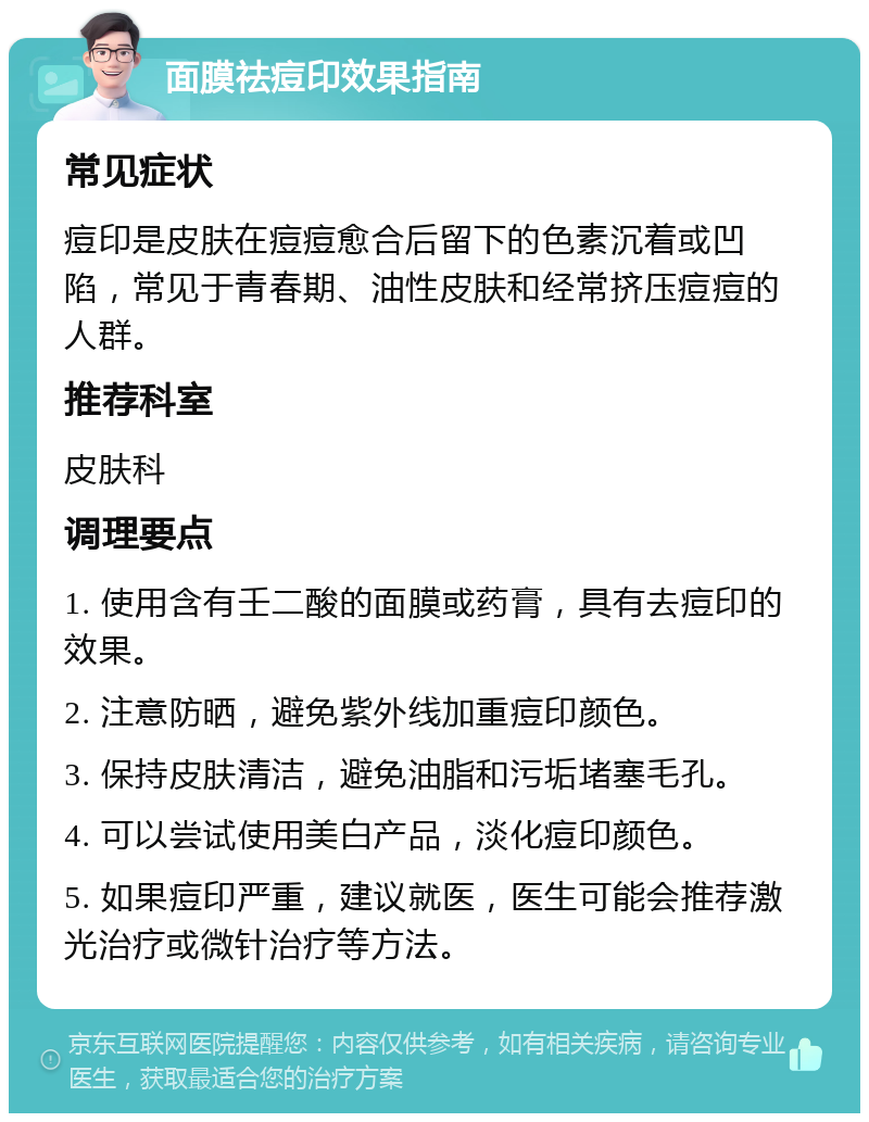 面膜祛痘印效果指南 常见症状 痘印是皮肤在痘痘愈合后留下的色素沉着或凹陷，常见于青春期、油性皮肤和经常挤压痘痘的人群。 推荐科室 皮肤科 调理要点 1. 使用含有壬二酸的面膜或药膏，具有去痘印的效果。 2. 注意防晒，避免紫外线加重痘印颜色。 3. 保持皮肤清洁，避免油脂和污垢堵塞毛孔。 4. 可以尝试使用美白产品，淡化痘印颜色。 5. 如果痘印严重，建议就医，医生可能会推荐激光治疗或微针治疗等方法。