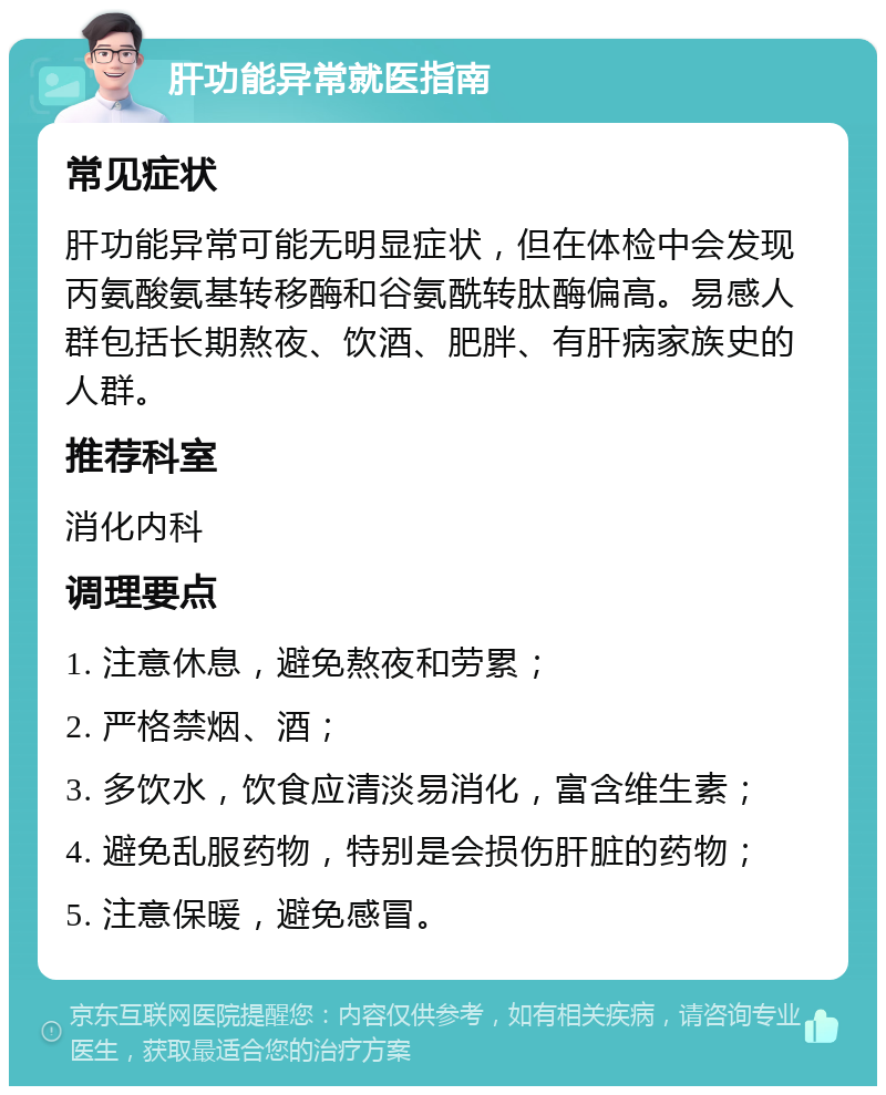 肝功能异常就医指南 常见症状 肝功能异常可能无明显症状，但在体检中会发现丙氨酸氨基转移酶和谷氨酰转肽酶偏高。易感人群包括长期熬夜、饮酒、肥胖、有肝病家族史的人群。 推荐科室 消化内科 调理要点 1. 注意休息，避免熬夜和劳累； 2. 严格禁烟、酒； 3. 多饮水，饮食应清淡易消化，富含维生素； 4. 避免乱服药物，特别是会损伤肝脏的药物； 5. 注意保暖，避免感冒。