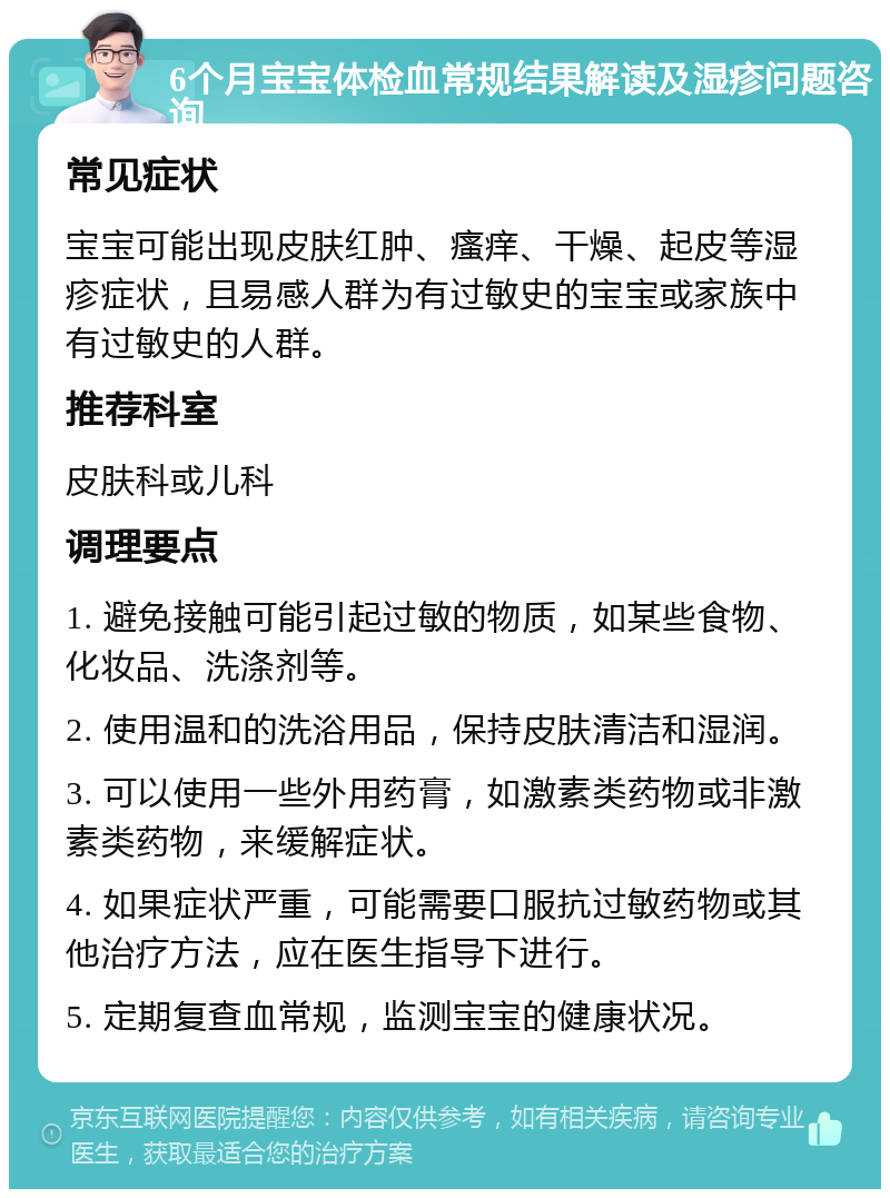 6个月宝宝体检血常规结果解读及湿疹问题咨询 常见症状 宝宝可能出现皮肤红肿、瘙痒、干燥、起皮等湿疹症状，且易感人群为有过敏史的宝宝或家族中有过敏史的人群。 推荐科室 皮肤科或儿科 调理要点 1. 避免接触可能引起过敏的物质，如某些食物、化妆品、洗涤剂等。 2. 使用温和的洗浴用品，保持皮肤清洁和湿润。 3. 可以使用一些外用药膏，如激素类药物或非激素类药物，来缓解症状。 4. 如果症状严重，可能需要口服抗过敏药物或其他治疗方法，应在医生指导下进行。 5. 定期复查血常规，监测宝宝的健康状况。