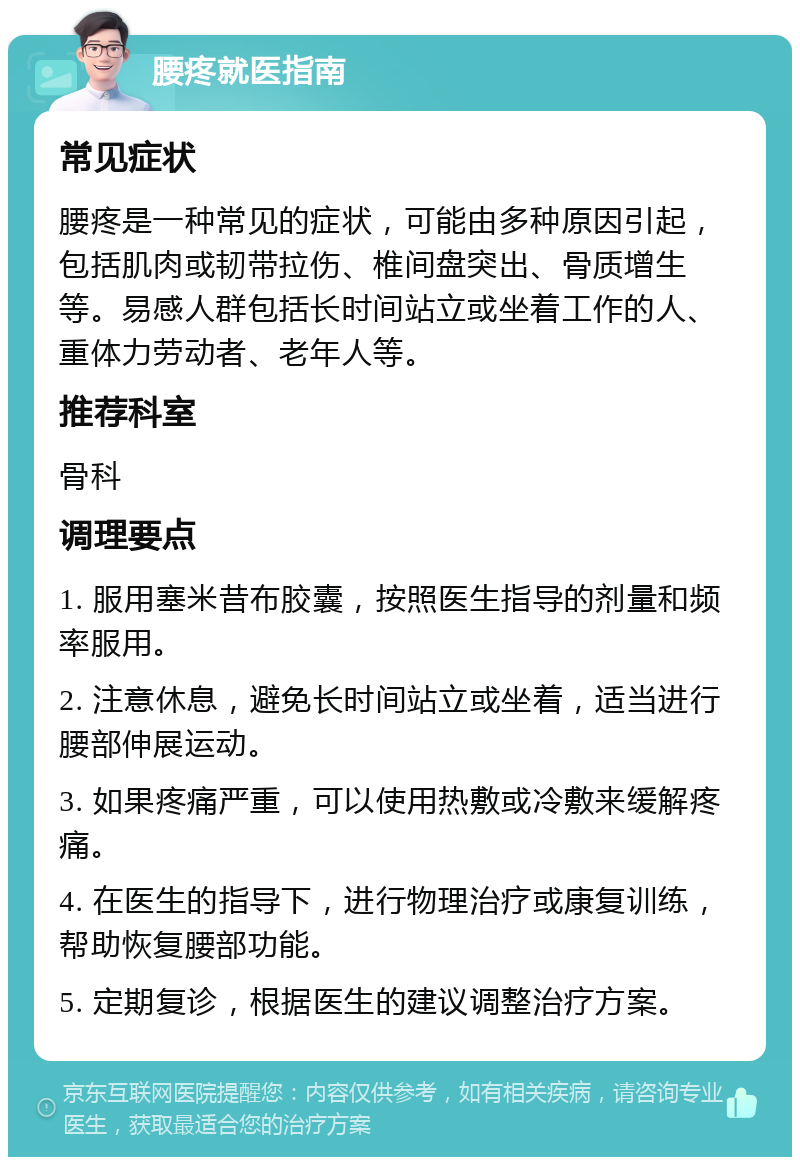 腰疼就医指南 常见症状 腰疼是一种常见的症状，可能由多种原因引起，包括肌肉或韧带拉伤、椎间盘突出、骨质增生等。易感人群包括长时间站立或坐着工作的人、重体力劳动者、老年人等。 推荐科室 骨科 调理要点 1. 服用塞米昔布胶囊，按照医生指导的剂量和频率服用。 2. 注意休息，避免长时间站立或坐着，适当进行腰部伸展运动。 3. 如果疼痛严重，可以使用热敷或冷敷来缓解疼痛。 4. 在医生的指导下，进行物理治疗或康复训练，帮助恢复腰部功能。 5. 定期复诊，根据医生的建议调整治疗方案。