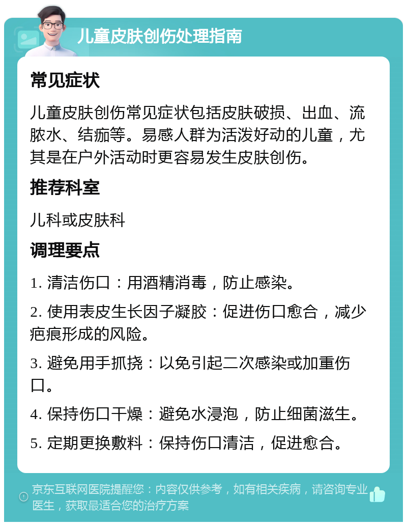 儿童皮肤创伤处理指南 常见症状 儿童皮肤创伤常见症状包括皮肤破损、出血、流脓水、结痂等。易感人群为活泼好动的儿童，尤其是在户外活动时更容易发生皮肤创伤。 推荐科室 儿科或皮肤科 调理要点 1. 清洁伤口：用酒精消毒，防止感染。 2. 使用表皮生长因子凝胶：促进伤口愈合，减少疤痕形成的风险。 3. 避免用手抓挠：以免引起二次感染或加重伤口。 4. 保持伤口干燥：避免水浸泡，防止细菌滋生。 5. 定期更换敷料：保持伤口清洁，促进愈合。