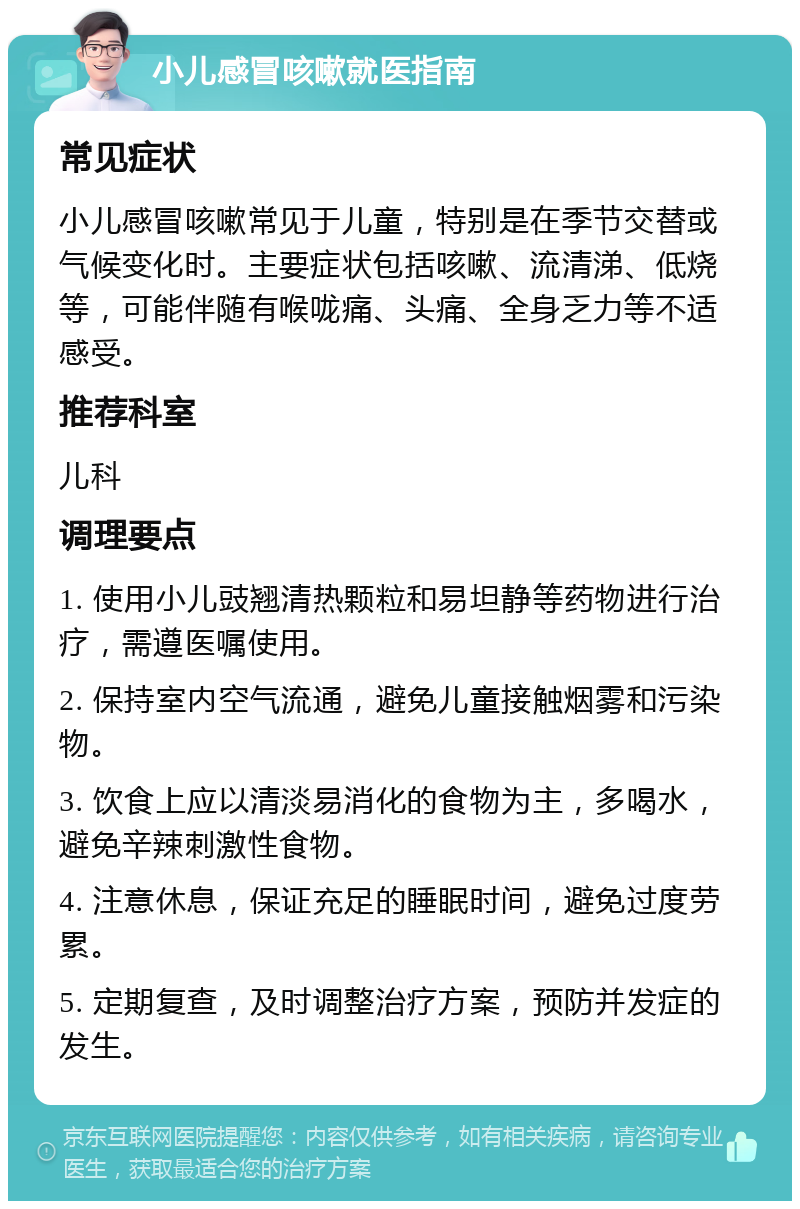 小儿感冒咳嗽就医指南 常见症状 小儿感冒咳嗽常见于儿童，特别是在季节交替或气候变化时。主要症状包括咳嗽、流清涕、低烧等，可能伴随有喉咙痛、头痛、全身乏力等不适感受。 推荐科室 儿科 调理要点 1. 使用小儿豉翘清热颗粒和易坦静等药物进行治疗，需遵医嘱使用。 2. 保持室内空气流通，避免儿童接触烟雾和污染物。 3. 饮食上应以清淡易消化的食物为主，多喝水，避免辛辣刺激性食物。 4. 注意休息，保证充足的睡眠时间，避免过度劳累。 5. 定期复查，及时调整治疗方案，预防并发症的发生。