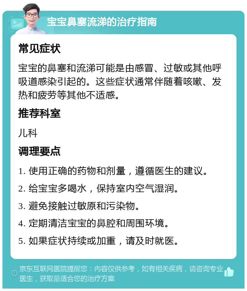 宝宝鼻塞流涕的治疗指南 常见症状 宝宝的鼻塞和流涕可能是由感冒、过敏或其他呼吸道感染引起的。这些症状通常伴随着咳嗽、发热和疲劳等其他不适感。 推荐科室 儿科 调理要点 1. 使用正确的药物和剂量，遵循医生的建议。 2. 给宝宝多喝水，保持室内空气湿润。 3. 避免接触过敏原和污染物。 4. 定期清洁宝宝的鼻腔和周围环境。 5. 如果症状持续或加重，请及时就医。