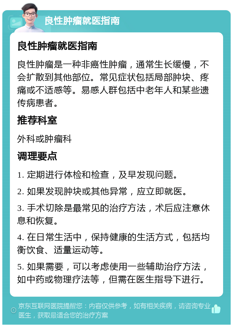 良性肿瘤就医指南 良性肿瘤就医指南 良性肿瘤是一种非癌性肿瘤，通常生长缓慢，不会扩散到其他部位。常见症状包括局部肿块、疼痛或不适感等。易感人群包括中老年人和某些遗传病患者。 推荐科室 外科或肿瘤科 调理要点 1. 定期进行体检和检查，及早发现问题。 2. 如果发现肿块或其他异常，应立即就医。 3. 手术切除是最常见的治疗方法，术后应注意休息和恢复。 4. 在日常生活中，保持健康的生活方式，包括均衡饮食、适量运动等。 5. 如果需要，可以考虑使用一些辅助治疗方法，如中药或物理疗法等，但需在医生指导下进行。