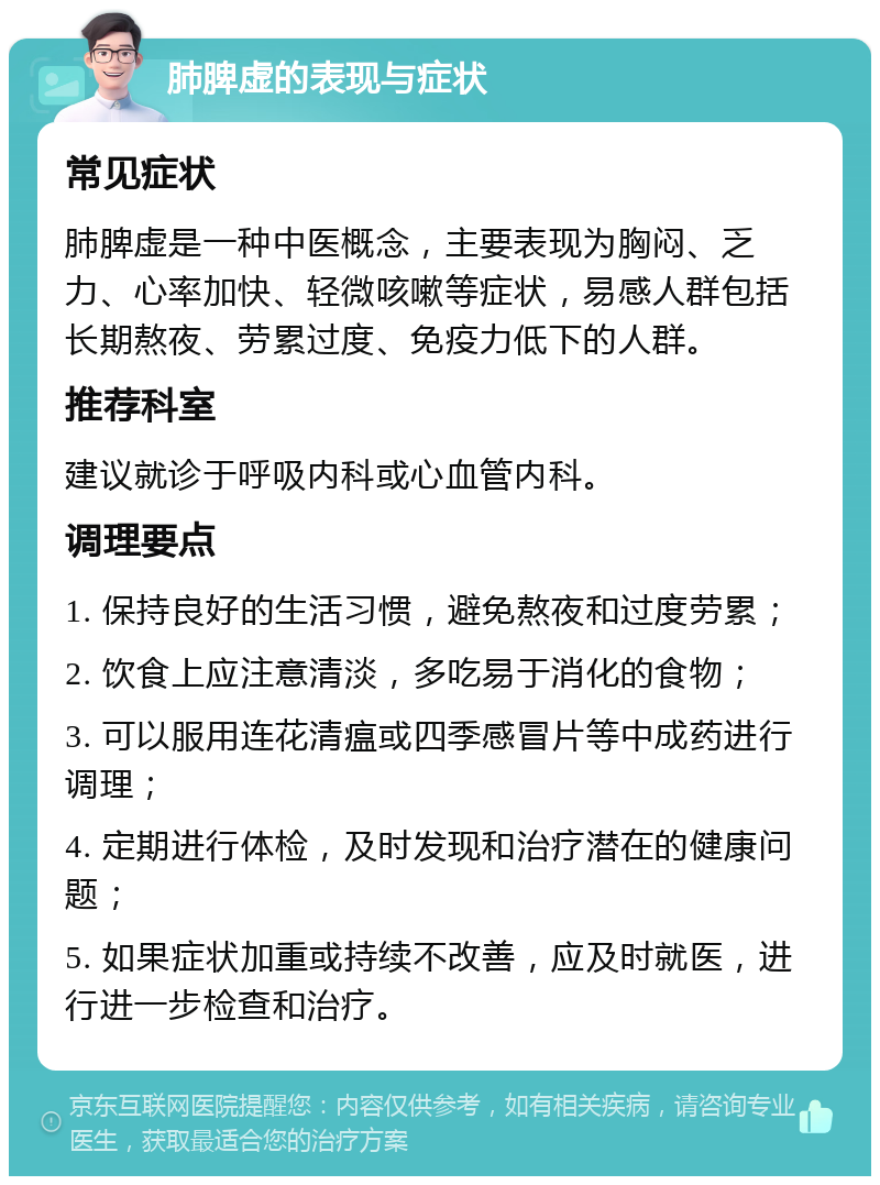 肺脾虚的表现与症状 常见症状 肺脾虚是一种中医概念，主要表现为胸闷、乏力、心率加快、轻微咳嗽等症状，易感人群包括长期熬夜、劳累过度、免疫力低下的人群。 推荐科室 建议就诊于呼吸内科或心血管内科。 调理要点 1. 保持良好的生活习惯，避免熬夜和过度劳累； 2. 饮食上应注意清淡，多吃易于消化的食物； 3. 可以服用连花清瘟或四季感冒片等中成药进行调理； 4. 定期进行体检，及时发现和治疗潜在的健康问题； 5. 如果症状加重或持续不改善，应及时就医，进行进一步检查和治疗。