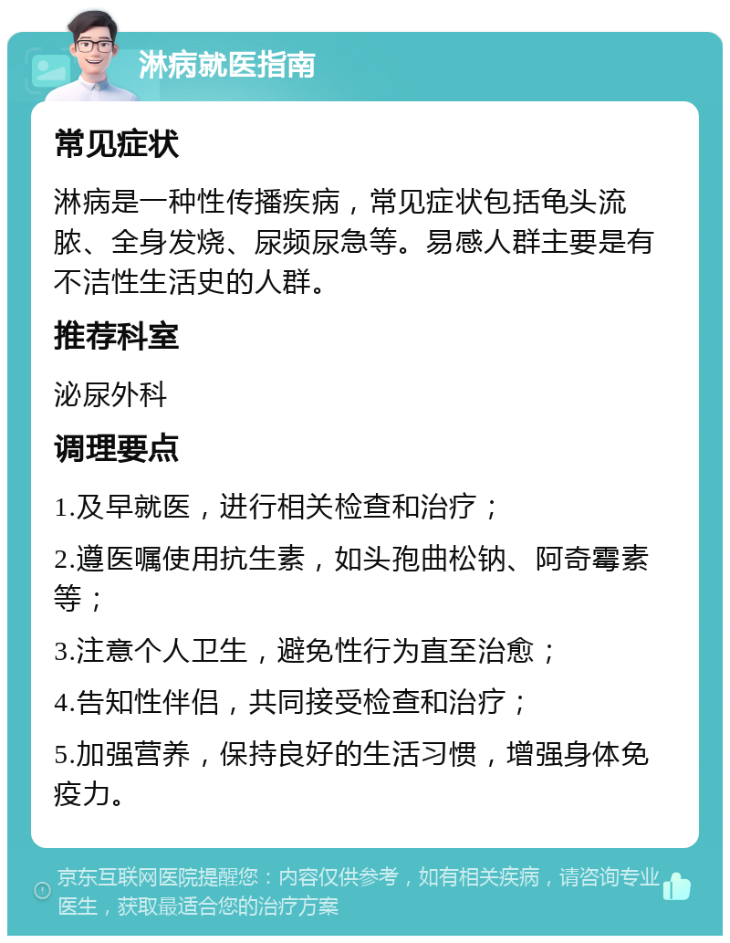 淋病就医指南 常见症状 淋病是一种性传播疾病，常见症状包括龟头流脓、全身发烧、尿频尿急等。易感人群主要是有不洁性生活史的人群。 推荐科室 泌尿外科 调理要点 1.及早就医，进行相关检查和治疗； 2.遵医嘱使用抗生素，如头孢曲松钠、阿奇霉素等； 3.注意个人卫生，避免性行为直至治愈； 4.告知性伴侣，共同接受检查和治疗； 5.加强营养，保持良好的生活习惯，增强身体免疫力。