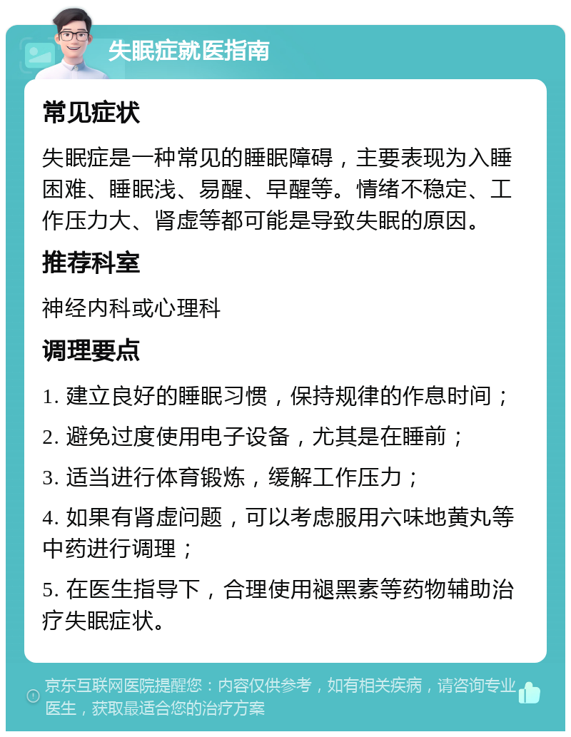 失眠症就医指南 常见症状 失眠症是一种常见的睡眠障碍，主要表现为入睡困难、睡眠浅、易醒、早醒等。情绪不稳定、工作压力大、肾虚等都可能是导致失眠的原因。 推荐科室 神经内科或心理科 调理要点 1. 建立良好的睡眠习惯，保持规律的作息时间； 2. 避免过度使用电子设备，尤其是在睡前； 3. 适当进行体育锻炼，缓解工作压力； 4. 如果有肾虚问题，可以考虑服用六味地黄丸等中药进行调理； 5. 在医生指导下，合理使用褪黑素等药物辅助治疗失眠症状。