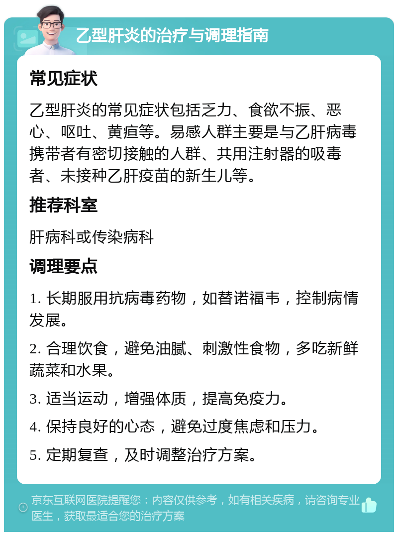 乙型肝炎的治疗与调理指南 常见症状 乙型肝炎的常见症状包括乏力、食欲不振、恶心、呕吐、黄疸等。易感人群主要是与乙肝病毒携带者有密切接触的人群、共用注射器的吸毒者、未接种乙肝疫苗的新生儿等。 推荐科室 肝病科或传染病科 调理要点 1. 长期服用抗病毒药物，如替诺福韦，控制病情发展。 2. 合理饮食，避免油腻、刺激性食物，多吃新鲜蔬菜和水果。 3. 适当运动，增强体质，提高免疫力。 4. 保持良好的心态，避免过度焦虑和压力。 5. 定期复查，及时调整治疗方案。