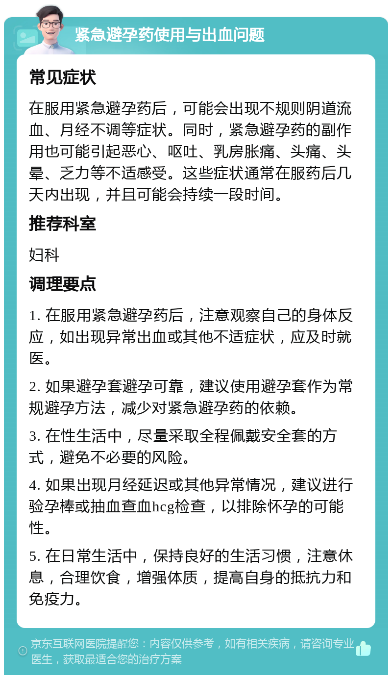 紧急避孕药使用与出血问题 常见症状 在服用紧急避孕药后，可能会出现不规则阴道流血、月经不调等症状。同时，紧急避孕药的副作用也可能引起恶心、呕吐、乳房胀痛、头痛、头晕、乏力等不适感受。这些症状通常在服药后几天内出现，并且可能会持续一段时间。 推荐科室 妇科 调理要点 1. 在服用紧急避孕药后，注意观察自己的身体反应，如出现异常出血或其他不适症状，应及时就医。 2. 如果避孕套避孕可靠，建议使用避孕套作为常规避孕方法，减少对紧急避孕药的依赖。 3. 在性生活中，尽量采取全程佩戴安全套的方式，避免不必要的风险。 4. 如果出现月经延迟或其他异常情况，建议进行验孕棒或抽血查血hcg检查，以排除怀孕的可能性。 5. 在日常生活中，保持良好的生活习惯，注意休息，合理饮食，增强体质，提高自身的抵抗力和免疫力。