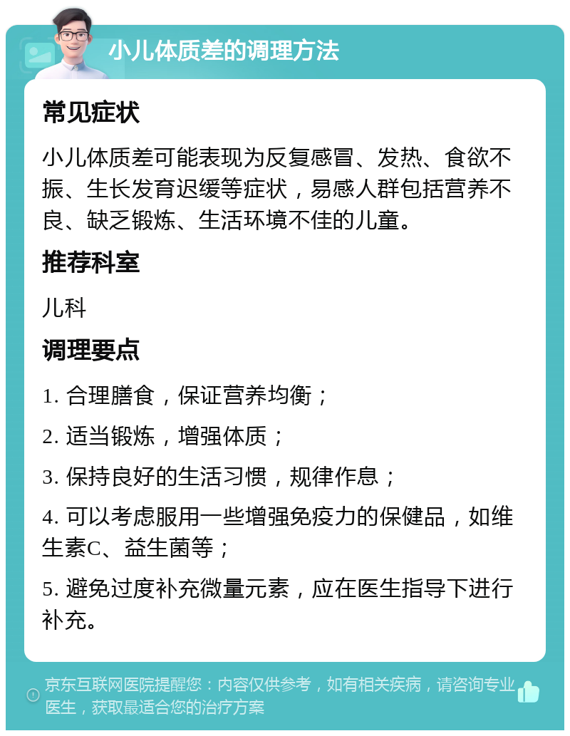 小儿体质差的调理方法 常见症状 小儿体质差可能表现为反复感冒、发热、食欲不振、生长发育迟缓等症状，易感人群包括营养不良、缺乏锻炼、生活环境不佳的儿童。 推荐科室 儿科 调理要点 1. 合理膳食，保证营养均衡； 2. 适当锻炼，增强体质； 3. 保持良好的生活习惯，规律作息； 4. 可以考虑服用一些增强免疫力的保健品，如维生素C、益生菌等； 5. 避免过度补充微量元素，应在医生指导下进行补充。