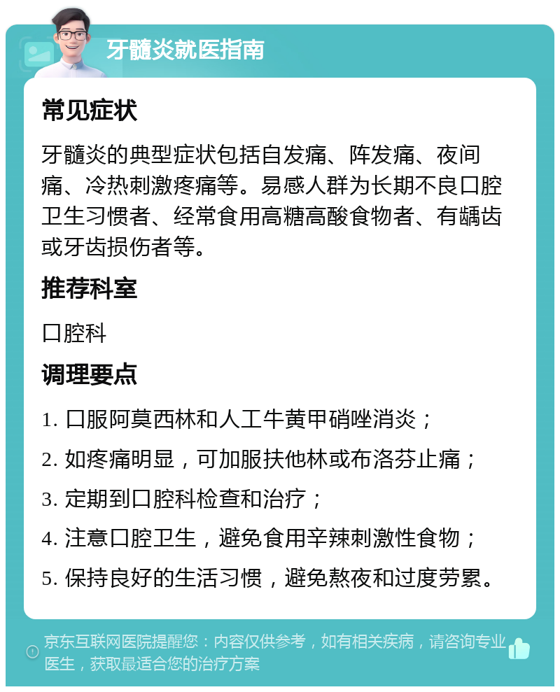 牙髓炎就医指南 常见症状 牙髓炎的典型症状包括自发痛、阵发痛、夜间痛、冷热刺激疼痛等。易感人群为长期不良口腔卫生习惯者、经常食用高糖高酸食物者、有龋齿或牙齿损伤者等。 推荐科室 口腔科 调理要点 1. 口服阿莫西林和人工牛黄甲硝唑消炎； 2. 如疼痛明显，可加服扶他林或布洛芬止痛； 3. 定期到口腔科检查和治疗； 4. 注意口腔卫生，避免食用辛辣刺激性食物； 5. 保持良好的生活习惯，避免熬夜和过度劳累。