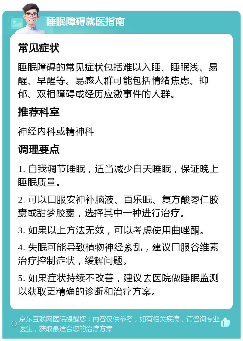 睡眠障碍就医指南 常见症状 睡眠障碍的常见症状包括难以入睡、睡眠浅、易醒、早醒等。易感人群可能包括情绪焦虑、抑郁、双相障碍或经历应激事件的人群。 推荐科室 神经内科或精神科 调理要点 1. 自我调节睡眠，适当减少白天睡眠，保证晚上睡眠质量。 2. 可以口服安神补脑液、百乐眠、复方酸枣仁胶囊或甜梦胶囊，选择其中一种进行治疗。 3. 如果以上方法无效，可以考虑使用曲唑酮。 4. 失眠可能导致植物神经紊乱，建议口服谷维素治疗控制症状，缓解问题。 5. 如果症状持续不改善，建议去医院做睡眠监测以获取更精确的诊断和治疗方案。