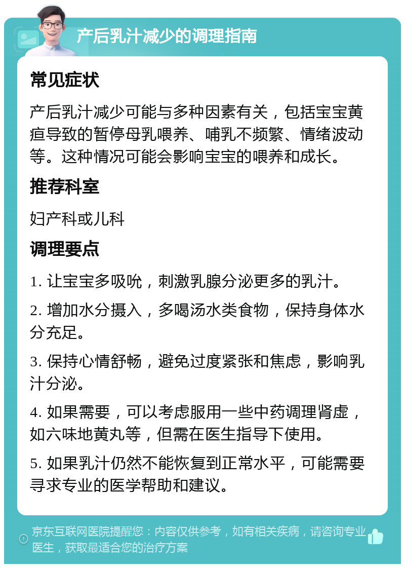 产后乳汁减少的调理指南 常见症状 产后乳汁减少可能与多种因素有关，包括宝宝黄疸导致的暂停母乳喂养、哺乳不频繁、情绪波动等。这种情况可能会影响宝宝的喂养和成长。 推荐科室 妇产科或儿科 调理要点 1. 让宝宝多吸吮，刺激乳腺分泌更多的乳汁。 2. 增加水分摄入，多喝汤水类食物，保持身体水分充足。 3. 保持心情舒畅，避免过度紧张和焦虑，影响乳汁分泌。 4. 如果需要，可以考虑服用一些中药调理肾虚，如六味地黄丸等，但需在医生指导下使用。 5. 如果乳汁仍然不能恢复到正常水平，可能需要寻求专业的医学帮助和建议。