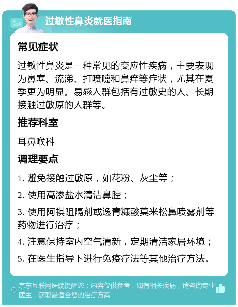 过敏性鼻炎就医指南 常见症状 过敏性鼻炎是一种常见的变应性疾病，主要表现为鼻塞、流涕、打喷嚏和鼻痒等症状，尤其在夏季更为明显。易感人群包括有过敏史的人、长期接触过敏原的人群等。 推荐科室 耳鼻喉科 调理要点 1. 避免接触过敏原，如花粉、灰尘等； 2. 使用高渗盐水清洁鼻腔； 3. 使用阿祺阻隔剂或逸青糠酸莫米松鼻喷雾剂等药物进行治疗； 4. 注意保持室内空气清新，定期清洁家居环境； 5. 在医生指导下进行免疫疗法等其他治疗方法。