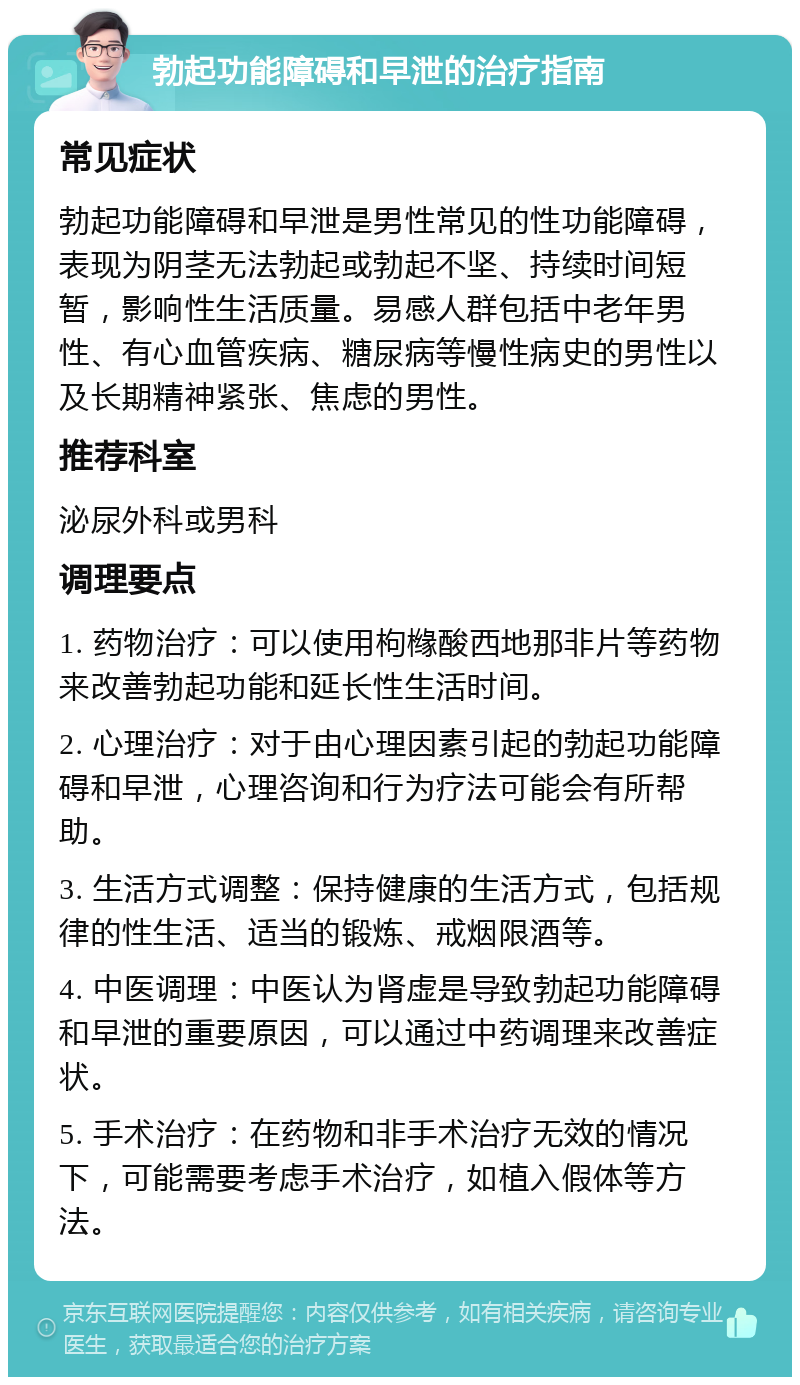 勃起功能障碍和早泄的治疗指南 常见症状 勃起功能障碍和早泄是男性常见的性功能障碍，表现为阴茎无法勃起或勃起不坚、持续时间短暂，影响性生活质量。易感人群包括中老年男性、有心血管疾病、糖尿病等慢性病史的男性以及长期精神紧张、焦虑的男性。 推荐科室 泌尿外科或男科 调理要点 1. 药物治疗：可以使用枸橼酸西地那非片等药物来改善勃起功能和延长性生活时间。 2. 心理治疗：对于由心理因素引起的勃起功能障碍和早泄，心理咨询和行为疗法可能会有所帮助。 3. 生活方式调整：保持健康的生活方式，包括规律的性生活、适当的锻炼、戒烟限酒等。 4. 中医调理：中医认为肾虚是导致勃起功能障碍和早泄的重要原因，可以通过中药调理来改善症状。 5. 手术治疗：在药物和非手术治疗无效的情况下，可能需要考虑手术治疗，如植入假体等方法。