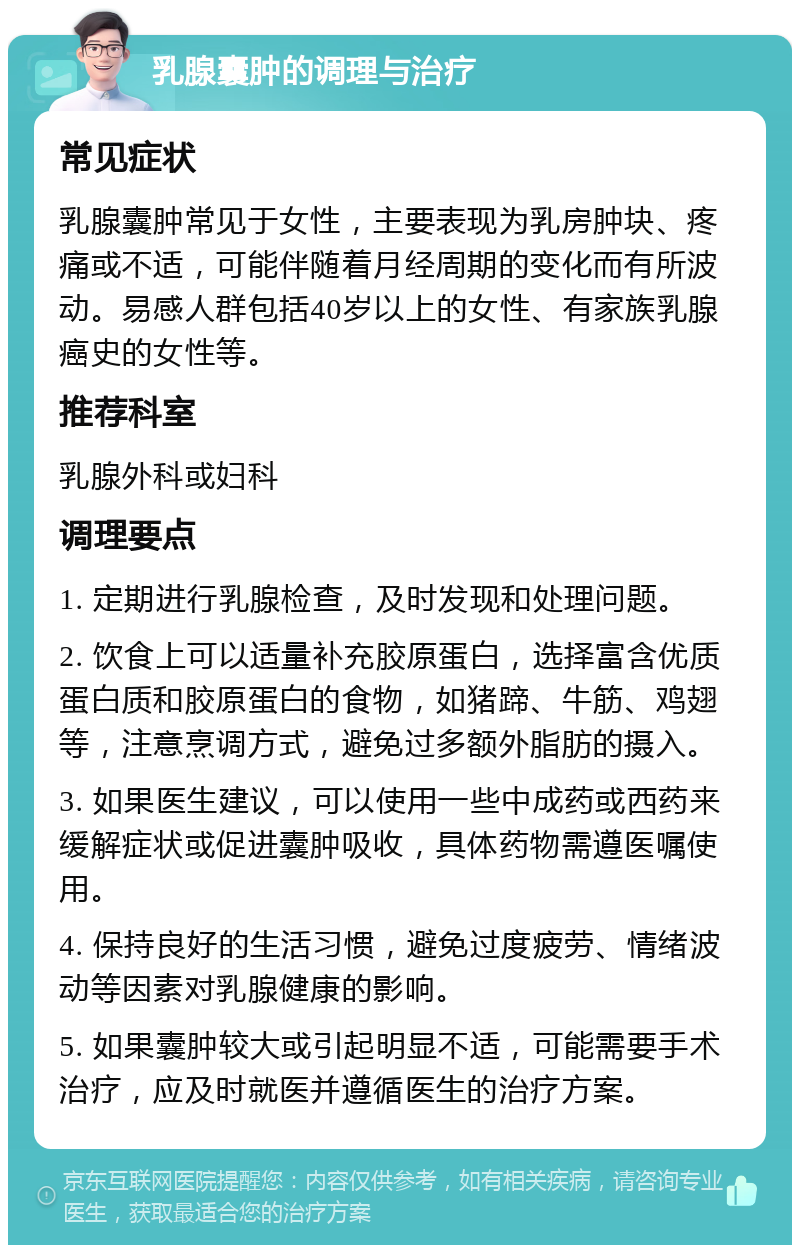 乳腺囊肿的调理与治疗 常见症状 乳腺囊肿常见于女性，主要表现为乳房肿块、疼痛或不适，可能伴随着月经周期的变化而有所波动。易感人群包括40岁以上的女性、有家族乳腺癌史的女性等。 推荐科室 乳腺外科或妇科 调理要点 1. 定期进行乳腺检查，及时发现和处理问题。 2. 饮食上可以适量补充胶原蛋白，选择富含优质蛋白质和胶原蛋白的食物，如猪蹄、牛筋、鸡翅等，注意烹调方式，避免过多额外脂肪的摄入。 3. 如果医生建议，可以使用一些中成药或西药来缓解症状或促进囊肿吸收，具体药物需遵医嘱使用。 4. 保持良好的生活习惯，避免过度疲劳、情绪波动等因素对乳腺健康的影响。 5. 如果囊肿较大或引起明显不适，可能需要手术治疗，应及时就医并遵循医生的治疗方案。