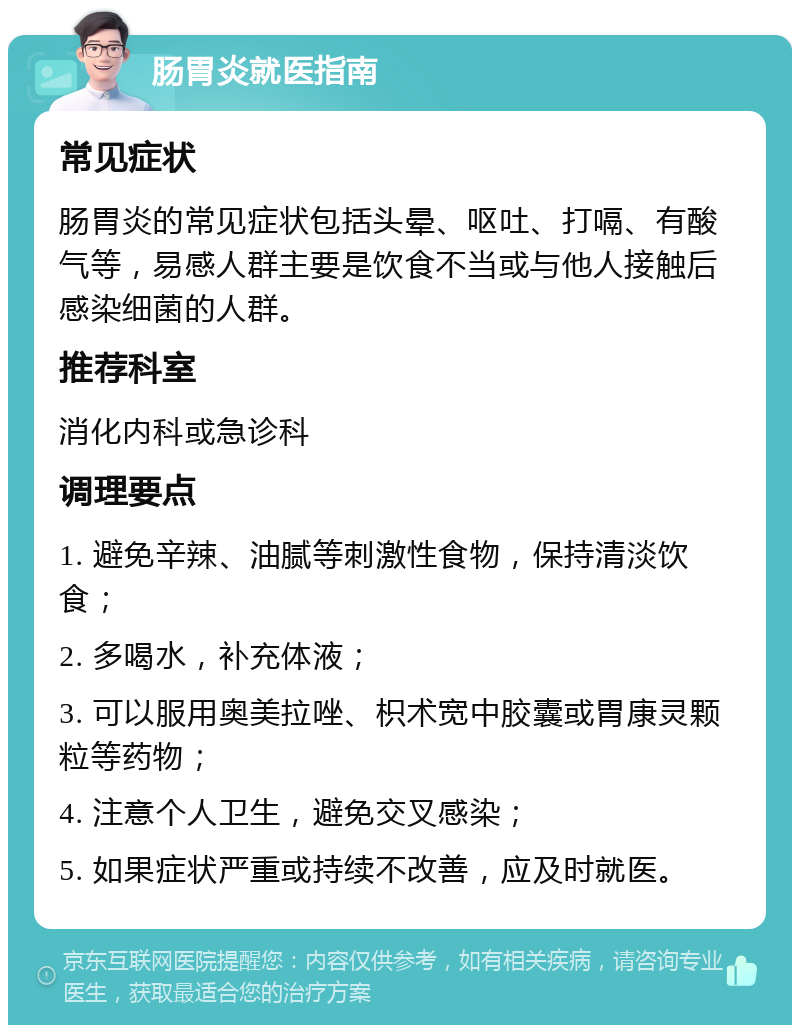 肠胃炎就医指南 常见症状 肠胃炎的常见症状包括头晕、呕吐、打嗝、有酸气等，易感人群主要是饮食不当或与他人接触后感染细菌的人群。 推荐科室 消化内科或急诊科 调理要点 1. 避免辛辣、油腻等刺激性食物，保持清淡饮食； 2. 多喝水，补充体液； 3. 可以服用奥美拉唑、枳术宽中胶囊或胃康灵颗粒等药物； 4. 注意个人卫生，避免交叉感染； 5. 如果症状严重或持续不改善，应及时就医。