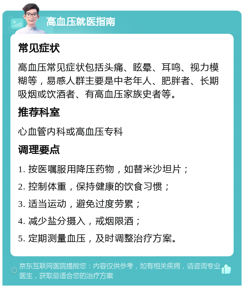 高血压就医指南 常见症状 高血压常见症状包括头痛、眩晕、耳鸣、视力模糊等，易感人群主要是中老年人、肥胖者、长期吸烟或饮酒者、有高血压家族史者等。 推荐科室 心血管内科或高血压专科 调理要点 1. 按医嘱服用降压药物，如替米沙坦片； 2. 控制体重，保持健康的饮食习惯； 3. 适当运动，避免过度劳累； 4. 减少盐分摄入，戒烟限酒； 5. 定期测量血压，及时调整治疗方案。