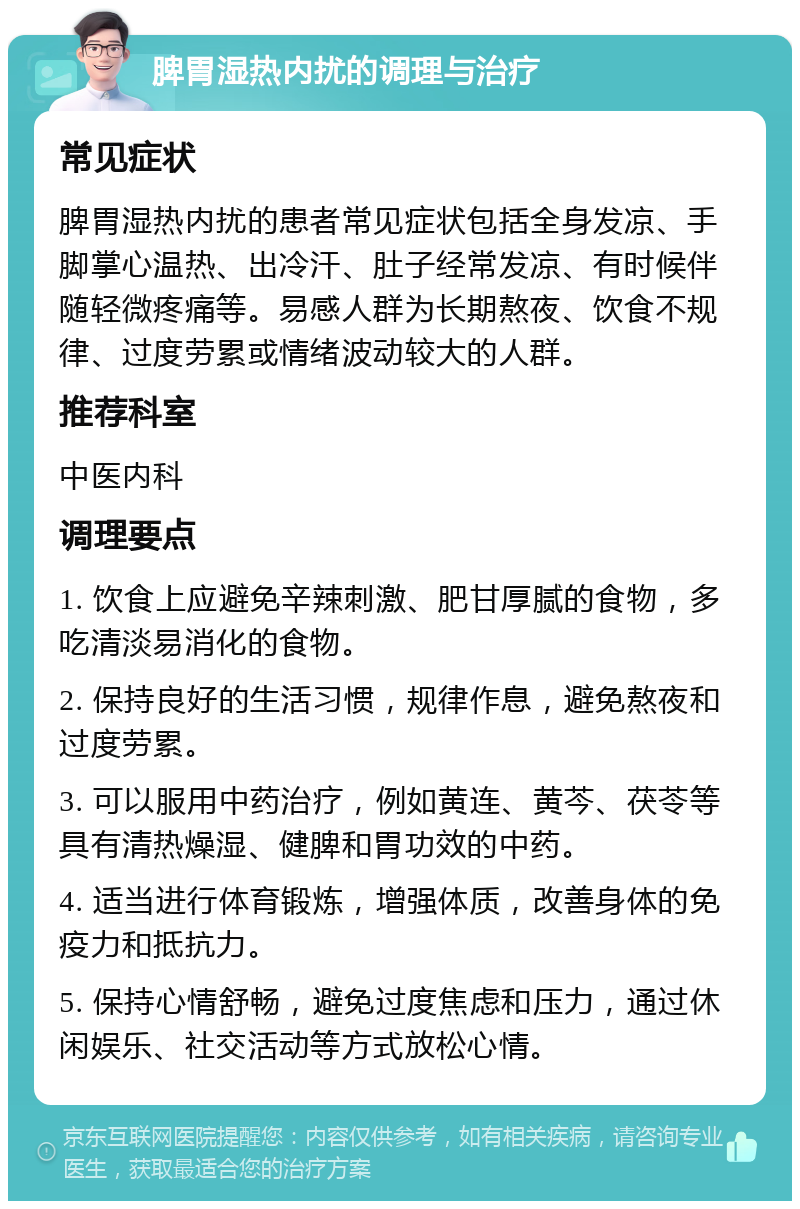 脾胃湿热内扰的调理与治疗 常见症状 脾胃湿热内扰的患者常见症状包括全身发凉、手脚掌心温热、出冷汗、肚子经常发凉、有时候伴随轻微疼痛等。易感人群为长期熬夜、饮食不规律、过度劳累或情绪波动较大的人群。 推荐科室 中医内科 调理要点 1. 饮食上应避免辛辣刺激、肥甘厚腻的食物，多吃清淡易消化的食物。 2. 保持良好的生活习惯，规律作息，避免熬夜和过度劳累。 3. 可以服用中药治疗，例如黄连、黄芩、茯苓等具有清热燥湿、健脾和胃功效的中药。 4. 适当进行体育锻炼，增强体质，改善身体的免疫力和抵抗力。 5. 保持心情舒畅，避免过度焦虑和压力，通过休闲娱乐、社交活动等方式放松心情。