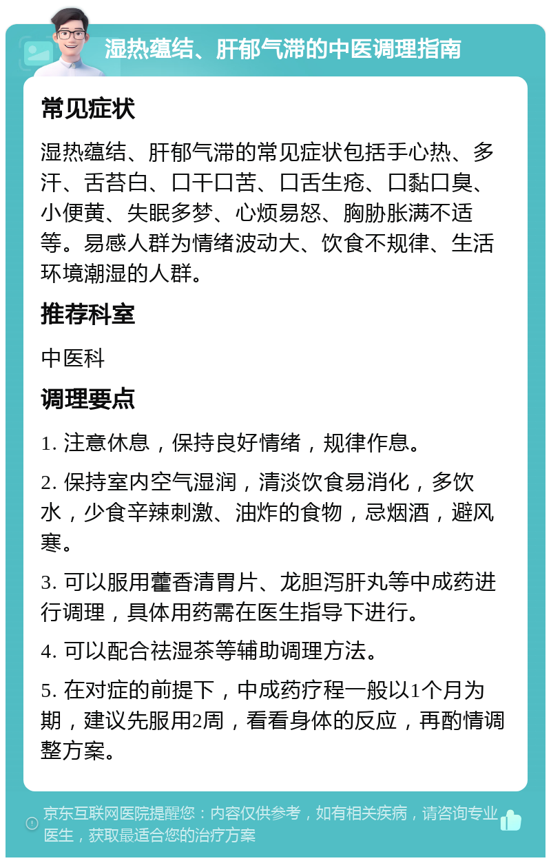 湿热蕴结、肝郁气滞的中医调理指南 常见症状 湿热蕴结、肝郁气滞的常见症状包括手心热、多汗、舌苔白、口干口苦、口舌生疮、口黏口臭、小便黄、失眠多梦、心烦易怒、胸胁胀满不适等。易感人群为情绪波动大、饮食不规律、生活环境潮湿的人群。 推荐科室 中医科 调理要点 1. 注意休息，保持良好情绪，规律作息。 2. 保持室内空气湿润，清淡饮食易消化，多饮水，少食辛辣刺激、油炸的食物，忌烟酒，避风寒。 3. 可以服用藿香清胃片、龙胆泻肝丸等中成药进行调理，具体用药需在医生指导下进行。 4. 可以配合祛湿茶等辅助调理方法。 5. 在对症的前提下，中成药疗程一般以1个月为期，建议先服用2周，看看身体的反应，再酌情调整方案。