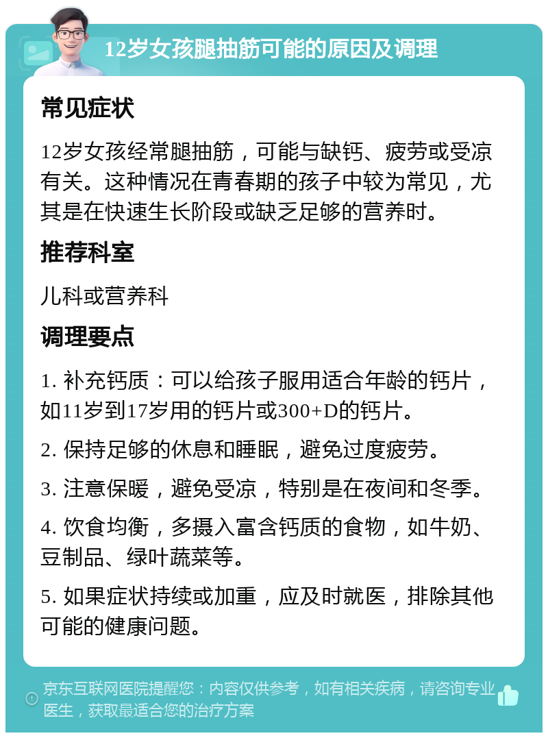 12岁女孩腿抽筋可能的原因及调理 常见症状 12岁女孩经常腿抽筋，可能与缺钙、疲劳或受凉有关。这种情况在青春期的孩子中较为常见，尤其是在快速生长阶段或缺乏足够的营养时。 推荐科室 儿科或营养科 调理要点 1. 补充钙质：可以给孩子服用适合年龄的钙片，如11岁到17岁用的钙片或300+D的钙片。 2. 保持足够的休息和睡眠，避免过度疲劳。 3. 注意保暖，避免受凉，特别是在夜间和冬季。 4. 饮食均衡，多摄入富含钙质的食物，如牛奶、豆制品、绿叶蔬菜等。 5. 如果症状持续或加重，应及时就医，排除其他可能的健康问题。