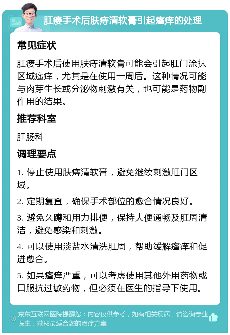 肛瘘手术后肤痔清软膏引起瘙痒的处理 常见症状 肛瘘手术后使用肤痔清软膏可能会引起肛门涂抹区域瘙痒，尤其是在使用一周后。这种情况可能与肉芽生长或分泌物刺激有关，也可能是药物副作用的结果。 推荐科室 肛肠科 调理要点 1. 停止使用肤痔清软膏，避免继续刺激肛门区域。 2. 定期复查，确保手术部位的愈合情况良好。 3. 避免久蹲和用力排便，保持大便通畅及肛周清洁，避免感染和刺激。 4. 可以使用淡盐水清洗肛周，帮助缓解瘙痒和促进愈合。 5. 如果瘙痒严重，可以考虑使用其他外用药物或口服抗过敏药物，但必须在医生的指导下使用。