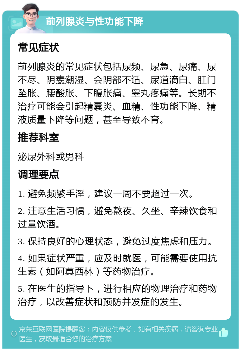 前列腺炎与性功能下降 常见症状 前列腺炎的常见症状包括尿频、尿急、尿痛、尿不尽、阴囊潮湿、会阴部不适、尿道滴白、肛门坠胀、腰酸胀、下腹胀痛、睾丸疼痛等。长期不治疗可能会引起精囊炎、血精、性功能下降、精液质量下降等问题，甚至导致不育。 推荐科室 泌尿外科或男科 调理要点 1. 避免频繁手淫，建议一周不要超过一次。 2. 注意生活习惯，避免熬夜、久坐、辛辣饮食和过量饮酒。 3. 保持良好的心理状态，避免过度焦虑和压力。 4. 如果症状严重，应及时就医，可能需要使用抗生素（如阿莫西林）等药物治疗。 5. 在医生的指导下，进行相应的物理治疗和药物治疗，以改善症状和预防并发症的发生。