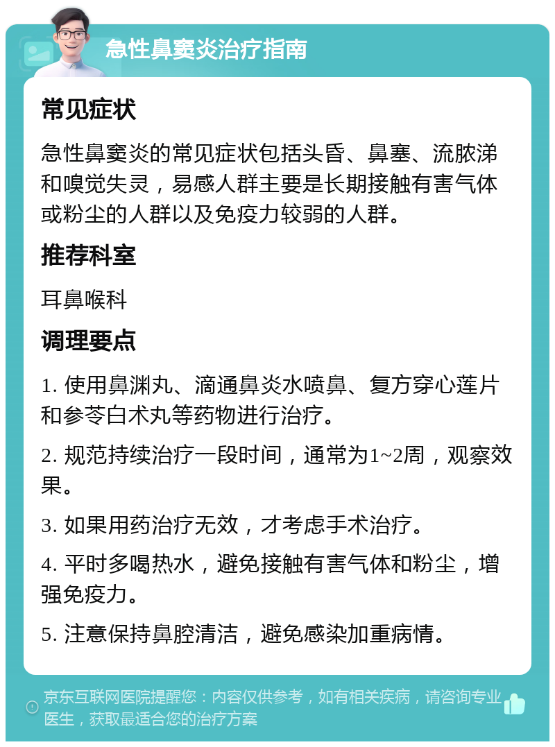 急性鼻窦炎治疗指南 常见症状 急性鼻窦炎的常见症状包括头昏、鼻塞、流脓涕和嗅觉失灵，易感人群主要是长期接触有害气体或粉尘的人群以及免疫力较弱的人群。 推荐科室 耳鼻喉科 调理要点 1. 使用鼻渊丸、滴通鼻炎水喷鼻、复方穿心莲片和参苓白术丸等药物进行治疗。 2. 规范持续治疗一段时间，通常为1~2周，观察效果。 3. 如果用药治疗无效，才考虑手术治疗。 4. 平时多喝热水，避免接触有害气体和粉尘，增强免疫力。 5. 注意保持鼻腔清洁，避免感染加重病情。