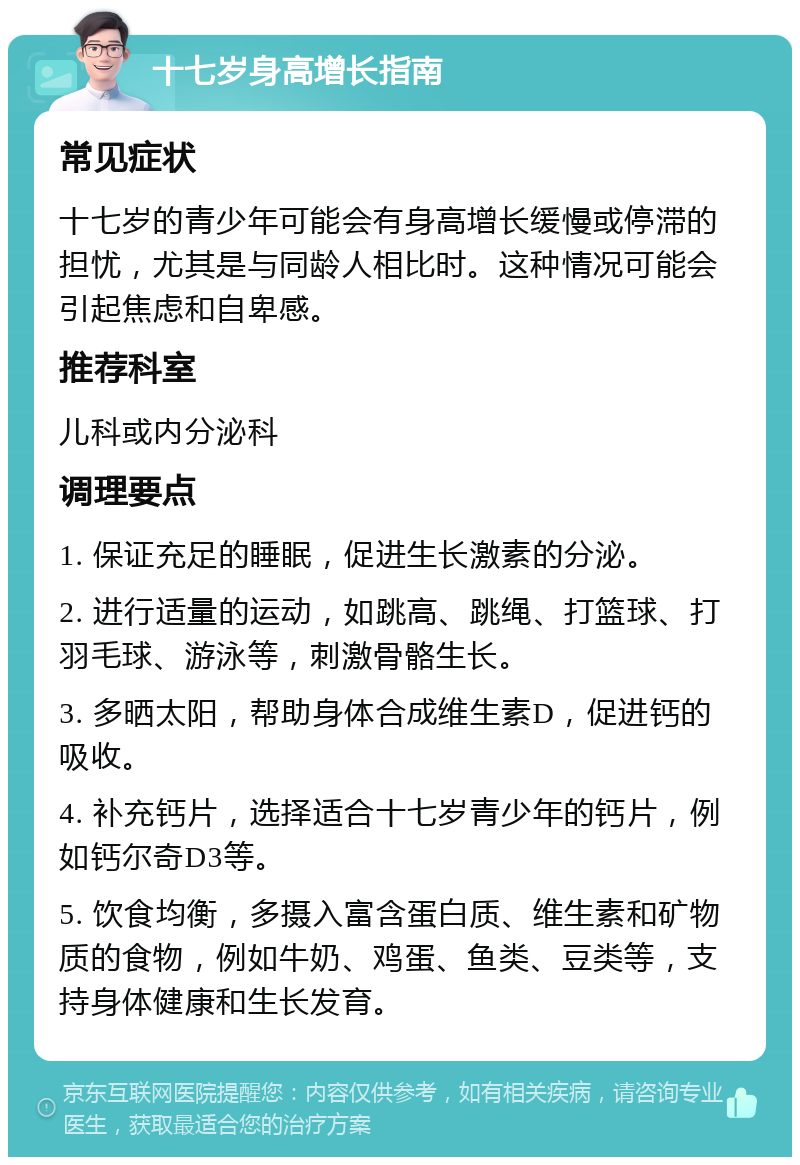 十七岁身高增长指南 常见症状 十七岁的青少年可能会有身高增长缓慢或停滞的担忧，尤其是与同龄人相比时。这种情况可能会引起焦虑和自卑感。 推荐科室 儿科或内分泌科 调理要点 1. 保证充足的睡眠，促进生长激素的分泌。 2. 进行适量的运动，如跳高、跳绳、打篮球、打羽毛球、游泳等，刺激骨骼生长。 3. 多晒太阳，帮助身体合成维生素D，促进钙的吸收。 4. 补充钙片，选择适合十七岁青少年的钙片，例如钙尔奇D3等。 5. 饮食均衡，多摄入富含蛋白质、维生素和矿物质的食物，例如牛奶、鸡蛋、鱼类、豆类等，支持身体健康和生长发育。