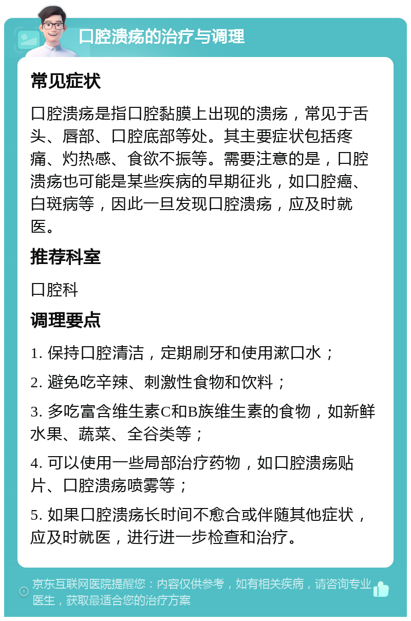 口腔溃疡的治疗与调理 常见症状 口腔溃疡是指口腔黏膜上出现的溃疡，常见于舌头、唇部、口腔底部等处。其主要症状包括疼痛、灼热感、食欲不振等。需要注意的是，口腔溃疡也可能是某些疾病的早期征兆，如口腔癌、白斑病等，因此一旦发现口腔溃疡，应及时就医。 推荐科室 口腔科 调理要点 1. 保持口腔清洁，定期刷牙和使用漱口水； 2. 避免吃辛辣、刺激性食物和饮料； 3. 多吃富含维生素C和B族维生素的食物，如新鲜水果、蔬菜、全谷类等； 4. 可以使用一些局部治疗药物，如口腔溃疡贴片、口腔溃疡喷雾等； 5. 如果口腔溃疡长时间不愈合或伴随其他症状，应及时就医，进行进一步检查和治疗。